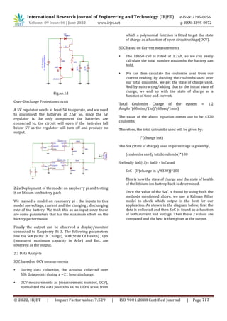International Research Journal of Engineering and Technology (IRJET) e-ISSN: 2395-0056
Volume: 09 Issue: 06 | June 2022 www.irjet.net p-ISSN: 2395-0072
Fig.no.1d
Over-Discharge Protection circuit
A 5V regulator needs at least 5V to operate, and we need
to disconnect the batteries at 2.5V So, since the 5V
regulator is the only component the batteries are
connected to, the circuit will open if the batteries fall
below 5V as the regulator will turn off and produce no
output.
2.2a Deployment of the model on raspberry pi and testing
it on lithium ion battery pack
We trained a model on raspberry pi . the inputs to this
model are voltage, current and the charging , discharging
rate of the battery. We took this as an input since these
are some parameters that has the maximum effect on the
battery performance.
Finally the output can be observed a display/monitor
connected to Raspberry Pi 3. The following parameters
line the SOC(State Of Charge), SOH(State Of Health) , Qm
(measured maximum capacity in A-hr) and EoL are
observed as the output.
2.3 Data Analysis
SOC based on OCV measurements
• During data collection, the Arduino collected over
50k data points during a ~21 hour discharge.
• OCV measurements as [measurement number, OCV],
normalized the data points to a 0 to 100% scale, from
which a polynomial function is fitted to get the state
of charge as a function of open circuit voltage(OCV).
SOC based on Current measurements
• The 18650 cell is rated at 1.2Ah, so we can easily
calculate the total number coulombs the battery can
hold.
• We can then calculate the coulombs used from our
current reading. By dividing the coulombs used over
our total coulombs, we get the state of charge used.
And by subtracting/adding that to the initial state of
charge, we end up with the state of charge as a
function of time and current.
Total Coulombs Charge of the system = 1.2
Amphr*(60mins/1hr)*(60sec/1min)
The value of the above equation comes out to be 4320
coulombs.
Therefore, the total coloumbs used will be given by:
l*(change in t)
The SoC(State of charge) used in percentage is given by ,
(coulombs used/ total coulombs)*100
So finally SoC(t,l)= SoC0 - SoCused
SoC - (l*(change in t/4320))*100
This is how the state of charge and the state of health
of the lithium-ion battery back is determined.
Once the value of the SoC is found by using both the
methods mentioned above, we use a Kalman Filter
model to check which output is the best for our
application. As shown in the diagram below, first the
data is collected and then SoC is found as a function
of both current and voltage. Then these 2 values are
compared and the best is then given at the output.
© 2022, IRJET | Impact Factor value: 7.529 | ISO 9001:2008 Certified Journal | Page 717
 