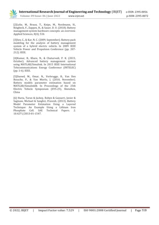 International Research Journal of Engineering and Technology (IRJET) e-ISSN: 2395-0056
Volume: 09 Issue: 06 | June 2022 www.irjet.net p-ISSN: 2395-0072
[2]Lelie, M., Braun, T., Knips, M., Nordmann, H.,
Ringbeck, F., Zappen, H., & Sauer, D. U. (2018). Battery
management system hardware concepts: an overview.
Applied Sciences, 8(4), 534.
[3]Sen, C., & Kar, N. C. (2009, September). Battery pack
modeling for the analysis of battery management
system of a hybrid electric vehicle. In 2009 IEEE
Vehicle Power and Propulsion Conference (pp. 207-
212). IEEE.
[4]Kumar, B., Khare, N., & Chaturvedi, P. K. (2015,
October). Advanced battery management system
using MATLAB/Simulink. In 2015 IEEE International
Telecommunications Energy Conference (INTELEC)
(pp. 1-6). IEEE.
[5]Daowd, M., Omar, N., Verbrugge, B., Van Den
Bossche, P., & Van Mierlo, J. (2010, November).
Battery models parameter estimation based on
MATLAB/Simulink®. In Proceedings of the 25th
Electric Vehicle Symposium (EVS-25), Shenzhen,
China
[6] Huria, Tarun & Jackey, Robyn & Gazzarri, Javier &
Saginaw, Michael & Sanghvi, Pravesh. (2013). Battery
Model Parameter Estimation Using a Layered
Technique: An Example Using a Lithium Iron
Phosphate Cell. SAE Technical Papers. 2.
10.4271/2013-01-1547.
© 2022, IRJET | Impact Factor value: 7.529 | ISO 9001:2008 Certified Journal | Page 719
 