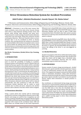 International Research Journal of Engineering and Technology (IRJET) e-ISSN: 2395-0056
Volume: 09 Issue: 06 | June 2022 www.irjet.net p-ISSN: 2395-0072
© 2022, IRJET | Impact Factor value: 7.529 | ISO 9001:2008 Certified Journal | Page 744
Driver Drowsiness Detection System for Accident Prevention
Akhil Prabha1, Abhishek Manikandan2, Anandu Vijayan3, Mr. Shafan Salam4
1,2,3Electronics and Communication, Ilahia College of Engineering and Technology, Mulavoor, Kerala, India.
4Professor, Electronics and Communication, Ilahia College of Engineering and Technology, Mulavoor, Kerala, India
---------------------------------------------------------------------***---------------------------------------------------------------------
Abstract – Drowsiness is one of the main reasons that
causes accidents, most of the times driver become drowsy
when driver is sleep deprived, drinking alcohol, stress, bad
posture while driving, sleep disorders and many more.
Proposed system consists of image-based drowsinessdetection
using driver eyes and mouth, along with continuous alcohol
consumption detection. When eye closed for above a certain
duration then it can be considered as driver in drowsy
condition. Also, yawning denotes the tendency to drowsiness.
As mentioned before that alcohol consumption isalsoareason
for road accidents by making driver into the drowsy state.
Alcohol presence is continuously monitored using sensors and
whenever alcohol detects vehicle engine needstoshutdownto
avoid accidents.
Key Words: Drowsiness, Alcohol, Driver, Eye, Yawning,
Sensors.
1. INTRODUCTION
Driver drowsiness detection andalcohol detectionareuseful
tools to avoid the possibility of leading to accidents.
Proposed system can be placed in electric vehicles (but not
limited to) because speed of the vehicle will be controlled
easily whenever drowsiness and alcohol presence detected.
Drowsiness is detected by monitoring facial features over a
camera which pointing towards the driver. Using machine
learning driver’s face is converted into 68 salient points. It
includes both mouth and eye coordinates, by detecting and
analysing these eye points, drowsiness detection ispossible.
Whenever the driver feels drowsy, there will be chances
their eyes get closed. By detecting the eyes are closed for a
certain duration indicates driver might be in drowsy state.
When drowsiness detected vehicle speed will be reduced
automatically and alert produced to wake the driver.
Continuous alcohol detection will be useful to avoid
accidents due to drink and drive, whenever the alcohol
presence above allowed level then vehicle will be stopped.
1.1 Drowsiness detection
Using a camera driver face activity will be continuously
monitored in real time. Using software libraries such as dlib,
OpenCv and numpy are used for face recognition, eye and
mouthcoordinates identification.ParameterslikeEyeAspect
Ratio (EAR)and Mouth Aspect Ratio (MAR) are derivedfrom
equations with respect to the coordinate values. EAR and
MAR values are variable based on the facial expressions.
Whenever eye is closed EAR value is lesser and when eye is
open EAR value will be high.A threshold EAR value is usedto
determine whether eyes are shut or open. If EAR value
consecutively below threshold value then system assumes
that driver is in drowsy stateandalertsthedriverandvehicle
speed is reduced.
Yawning can be detected using MAR values, like the EAR, a
threshold MAR is used to detect the yawning. Whenever the
MAR value is below threshold MAR then mouth is closed,
MAR value above threshold valueindicatesthatthemouth of
the driver is opened. The threshold MAR will be picked to
ensure the talking of the driver is not mis-triggered as
yawning.
1.2 Alcohol Detection
Alcohol consumption of thedriverwill bedetectedbyusinga
MQ3 sensor. If driver consumed alcohol, then alcohol level
inside the vehicle will be higher than a threshold value.
When alcohol consumption detected, then the vehicle
immediately stops to avoid risk of accident.
2. SYSTEM DESIGN
System consists of camera, image processing part , alcohol
detection part, speed controller and alert generator. Camera
is used to continuously monitors the face activity of the
driver. The image processingpart estimatetheEARandMAR
values to determine drowsiness. Along with drowsiness
detection alcohol level insidethe vehicle is determinedusing
gas sensor. Speed controller is provided to vary the speed of
electric vehicle when drowsiness or alcohol presence is
determined.
Eye coordinates are determined during image processing
and each eye is represented by 6 distinctpoints.EARvalueis
calculated using these eye coordinatesvalues,seefigure1.In
case the EAR value is less than the threshold value for
consecutive frames then system detects that the driver is
drowsy. Similarly based on the mouth coordinates MAR
value is determined. The MAR value above threshold MARis
defined to be yawning condition. An Alert generatingsystem
gives audible warning signal to driver when drowsiness
detected by system.
 