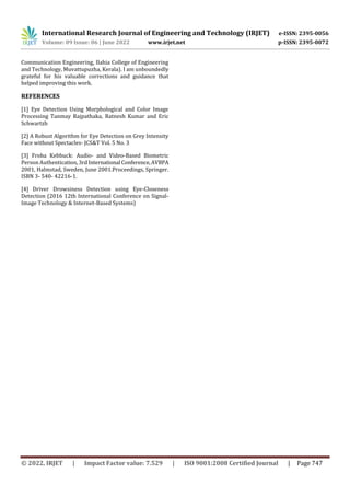 International Research Journal of Engineering and Technology (IRJET) e-ISSN: 2395-0056
Volume: 09 Issue: 06 | June 2022 www.irjet.net p-ISSN: 2395-0072
© 2022, IRJET | Impact Factor value: 7.529 | ISO 9001:2008 Certified Journal | Page 747
Communication Engineering, Ilahia College of Engineering
and Technology, Muvattupuzha, Kerala). I am unboundedly
grateful for his valuable corrections and guidance that
helped improving this work.
REFERENCES
[1] Eye Detection Using Morphological and Color Image
Processing Tanmay Rajpathaka, Ratnesh Kumar and Eric
Schwartzb
[2] A Robust Algorithm for Eye Detection on Grey Intensity
Face without Spectacles- JCS&T Vol. 5 No. 3
[3] Froba Kebbuck: Audio- and Video-Based Biometric
Person Authentication,3rdInternational Conference,AVBPA
2001, Halmstad, Sweden, June 2001.Proceedings, Springer.
ISBN 3- 540- 42216-1.
[4] Driver Drowsiness Detection using Eye-Closeness
Detection (2016 12th International Conference on Signal-
Image Technology & Internet-Based Systems)
 