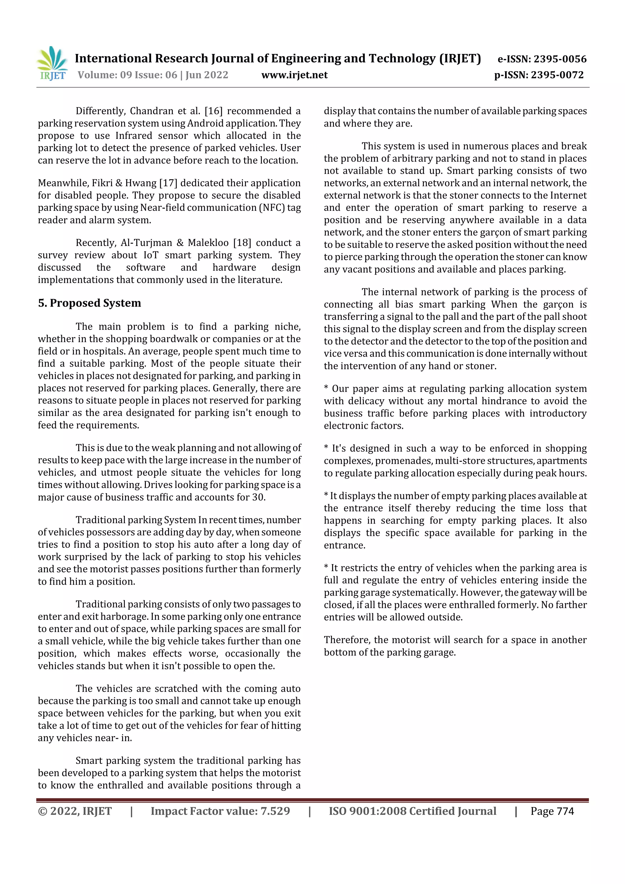 International Research Journal of Engineering and Technology (IRJET) e-ISSN: 2395-0056
Volume: 09 Issue: 06 | Jun 2022 www.irjet.net p-ISSN: 2395-0072
© 2022, IRJET | Impact Factor value: 7.529 | ISO 9001:2008 Certified Journal | Page 774
Differently, Chandran et al. [16] recommended a
parking reservation system using Android application.They
propose to use Infrared sensor which allocated in the
parking lot to detect the presence of parked vehicles. User
can reserve the lot in advance before reach to the location.
Meanwhile, Fikri & Hwang [17] dedicated their application
for disabled people. They propose to secure the disabled
parking space by using Near-field communication (NFC) tag
reader and alarm system.
Recently, Al-Turjman & Malekloo [18] conduct a
survey review about IoT smart parking system. They
discussed the software and hardware design
implementations that commonly used in the literature.
5. Proposed System
The main problem is to find a parking niche,
whether in the shopping boardwalk or companies or at the
field or in hospitals. An average, people spent much time to
find a suitable parking. Most of the people situate their
vehicles in places not designated for parking, and parking in
places not reserved for parking places. Generally, there are
reasons to situate people in places not reserved for parking
similar as the area designated for parking isn't enough to
feed the requirements.
This is due to the weak planning and not allowingof
results to keep pace with the large increase in the number of
vehicles, and utmost people situate the vehicles for long
times without allowing. Drives looking for parking spaceisa
major cause of business traffic and accounts for 30.
Traditional parking System Inrecenttimes,number
of vehicles possessors are adding day byday,whensomeone
tries to find a position to stop his auto after a long day of
work surprised by the lack of parking to stop his vehicles
and see the motorist passes positions further than formerly
to find him a position.
Traditional parking consists of onlytwopassagesto
enter and exit harborage. In some parking onlyone entrance
to enter and out of space, while parking spaces are small for
a small vehicle, while the big vehicle takes further than one
position, which makes effects worse, occasionally the
vehicles stands but when it isn't possible to open the.
The vehicles are scratched with the coming auto
because the parking is too small and cannot take up enough
space between vehicles for the parking, but when you exit
take a lot of time to get out of the vehicles for fear of hitting
any vehicles near- in.
Smart parking system the traditional parking has
been developed to a parking system that helps the motorist
to know the enthralled and available positions through a
display that contains the number of availableparkingspaces
and where they are.
This system is used in numerous places and break
the problem of arbitrary parking and not to stand in places
not available to stand up. Smart parking consists of two
networks, an external network and an internal network, the
external network is that the stoner connects to the Internet
and enter the operation of smart parking to reserve a
position and be reserving anywhere available in a data
network, and the stoner enters the garçon of smart parking
to be suitable to reserve the asked position withouttheneed
to pierce parking through the operationthestonercanknow
any vacant positions and available and places parking.
The internal network of parking is the process of
connecting all bias smart parking When the garçon is
transferring a signal to the pall and the part of the pall shoot
this signal to the display screen and from the display screen
to the detector and the detector to the topoftheposition and
vice versa and thiscommunicationisdoneinternallywithout
the intervention of any hand or stoner.
* Our paper aims at regulating parking allocation system
with delicacy without any mortal hindrance to avoid the
business traffic before parking places with introductory
electronic factors.
* It's designed in such a way to be enforced in shopping
complexes, promenades, multi-store structures,apartments
to regulate parking allocation especially during peak hours.
* It displays the number of empty parking places availableat
the entrance itself thereby reducing the time loss that
happens in searching for empty parking places. It also
displays the specific space available for parking in the
entrance.
* It restricts the entry of vehicles when the parking area is
full and regulate the entry of vehicles entering inside the
parking garage systematically. However, thegatewaywill be
closed, if all the places were enthralled formerly. No farther
entries will be allowed outside.
Therefore, the motorist will search for a space in another
bottom of the parking garage.
 