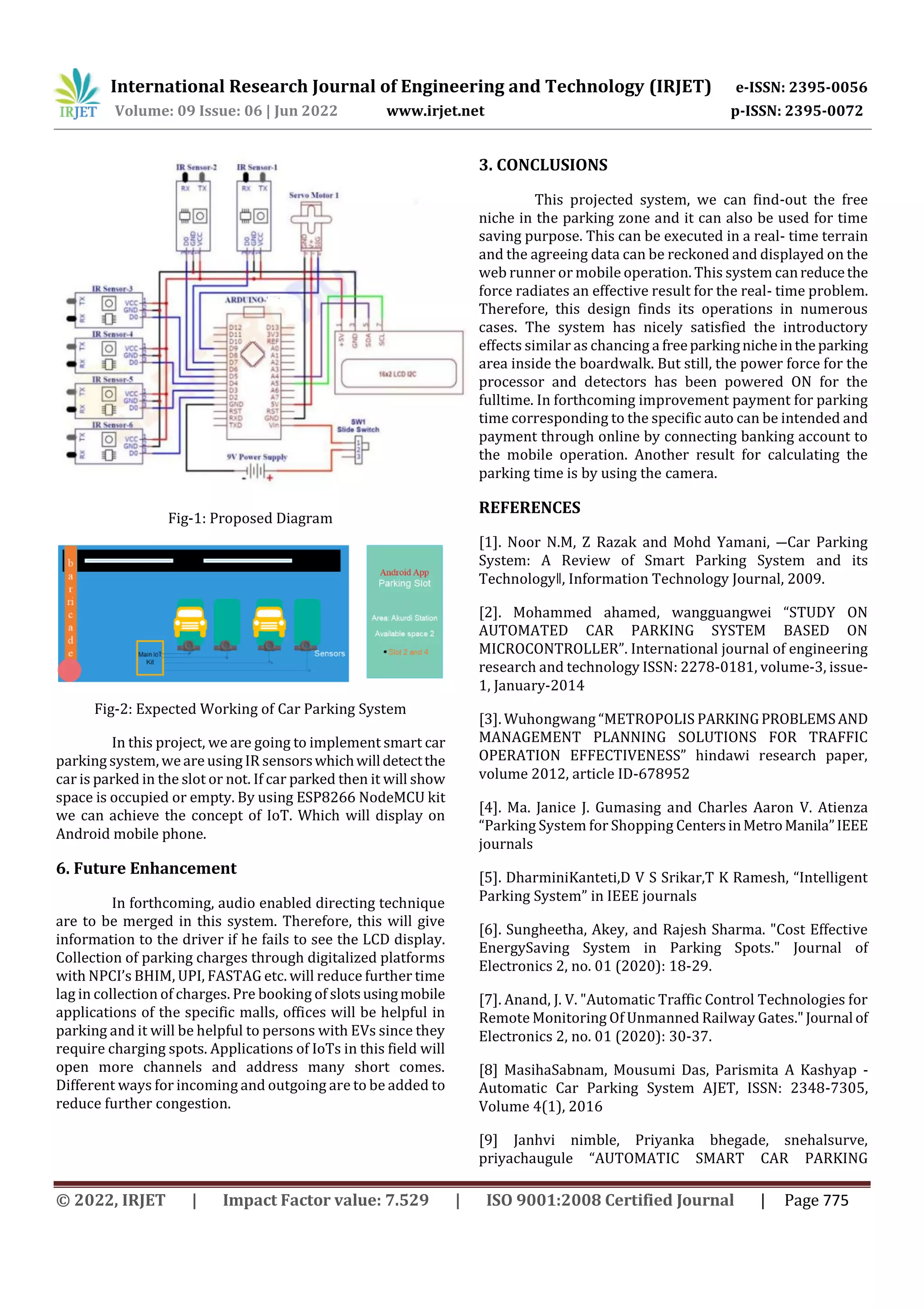International Research Journal of Engineering and Technology (IRJET) e-ISSN: 2395-0056
Volume: 09 Issue: 06 | Jun 2022 www.irjet.net p-ISSN: 2395-0072
© 2022, IRJET | Impact Factor value: 7.529 | ISO 9001:2008 Certified Journal | Page 775
Fig-1: Proposed Diagram
Fig-2: Expected Working of Car Parking System
In this project, we are going to implement smart car
parking system, weare using IR sensorswhichwilldetectthe
car is parked in the slot or not. If car parked then it will show
space is occupied or empty. By using ESP8266 NodeMCU kit
we can achieve the concept of IoT. Which will display on
Android mobile phone.
6. Future Enhancement
In forthcoming, audio enabled directing technique
are to be merged in this system. Therefore, this will give
information to the driver if he fails to see the LCD display.
Collection of parking charges through digitalized platforms
with NPCI’s BHIM, UPI, FASTAG etc. will reduce further time
lag in collection of charges. Pre booking of slotsusingmobile
applications of the specific malls, offices will be helpful in
parking and it will be helpful to persons with EVs since they
require charging spots. Applications of IoTs in this field will
open more channels and address many short comes.
Different ways for incoming and outgoing are to be added to
reduce further congestion.
3. CONCLUSIONS
This projected system, we can find-out the free
niche in the parking zone and it can also be used for time
saving purpose. This can be executed in a real- time terrain
and the agreeing data can be reckoned and displayed on the
web runner or mobile operation. This system canreducethe
force radiates an effective result for the real- time problem.
Therefore, this design finds its operations in numerous
cases. The system has nicely satisfied the introductory
effects similar as chancing a freeparkingnicheinthe parking
area inside the boardwalk. But still, the power force for the
processor and detectors has been powered ON for the
fulltime. In forthcoming improvement payment for parking
time corresponding to the specific auto can be intended and
payment through online by connecting banking account to
the mobile operation. Another result for calculating the
parking time is by using the camera.
REFERENCES
[1]. Noor N.M, Z Razak and Mohd Yamani, ―Car Parking
System: A Review of Smart Parking System and its
Technologyǁ, Information Technology Journal, 2009.
[2]. Mohammed ahamed, wangguangwei “STUDY ON
AUTOMATED CAR PARKING SYSTEM BASED ON
MICROCONTROLLER”. International journal of engineering
research and technology ISSN: 2278-0181, volume-3, issue-
1, January-2014
[3]. Wuhongwang “METROPOLIS PARKINGPROBLEMSAND
MANAGEMENT PLANNING SOLUTIONS FOR TRAFFIC
OPERATION EFFECTIVENESS” hindawi research paper,
volume 2012, article ID-678952
[4]. Ma. Janice J. Gumasing and Charles Aaron V. Atienza
“Parking System for Shopping CentersinMetroManila”IEEE
journals
[5]. DharminiKanteti,D V S Srikar,T K Ramesh, “Intelligent
Parking System” in IEEE journals
[6]. Sungheetha, Akey, and Rajesh Sharma. "Cost Effective
EnergySaving System in Parking Spots." Journal of
Electronics 2, no. 01 (2020): 18-29.
[7]. Anand, J. V. "Automatic Traffic Control Technologies for
Remote Monitoring Of Unmanned Railway Gates."Journal of
Electronics 2, no. 01 (2020): 30-37.
[8] MasihaSabnam, Mousumi Das, Parismita A Kashyap -
Automatic Car Parking System AJET, ISSN: 2348-7305,
Volume 4(1), 2016
[9] Janhvi nimble, Priyanka bhegade, snehalsurve,
priyachaugule “AUTOMATIC SMART CAR PARKING
 