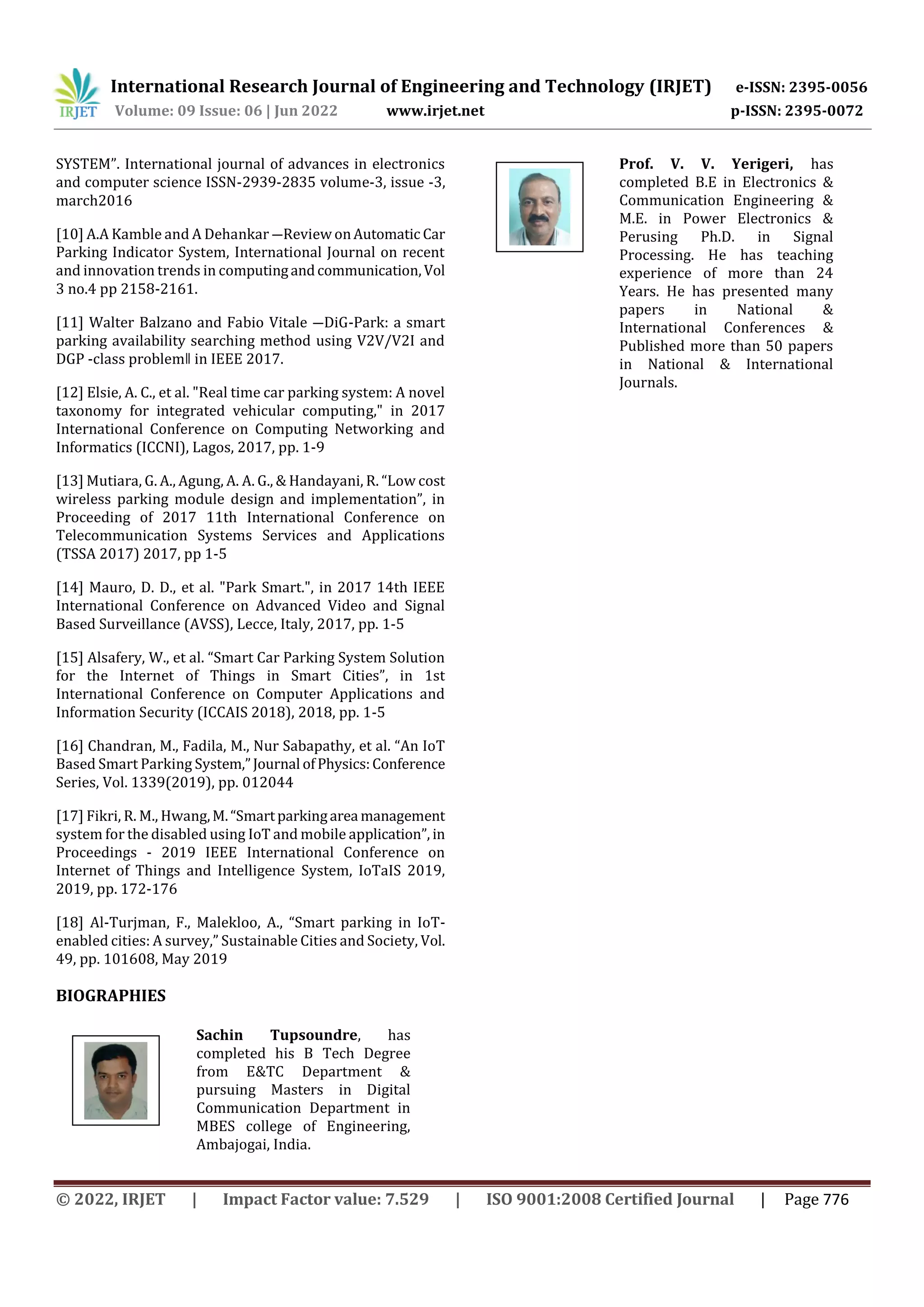International Research Journal of Engineering and Technology (IRJET) e-ISSN: 2395-0056
Volume: 09 Issue: 06 | Jun 2022 www.irjet.net p-ISSN: 2395-0072
© 2022, IRJET | Impact Factor value: 7.529 | ISO 9001:2008 Certified Journal | Page 776
SYSTEM”. International journal of advances in electronics
and computer science ISSN-2939-2835 volume-3, issue -3,
march2016
[10] A.A Kamble and A Dehankar ―Review onAutomatic Car
Parking Indicator System, International Journal on recent
and innovation trends in computingandcommunication,Vol
3 no.4 pp 2158-2161.
[11] Walter Balzano and Fabio Vitale ―DiG-Park: a smart
parking availability searching method using V2V/V2I and
DGP -class problemǁ in IEEE 2017.
[12] Elsie, A. C., et al. "Real time car parking system: A novel
taxonomy for integrated vehicular computing," in 2017
International Conference on Computing Networking and
Informatics (ICCNI), Lagos, 2017, pp. 1-9
[13] Mutiara, G. A., Agung, A. A. G., & Handayani, R. “Low cost
wireless parking module design and implementation”, in
Proceeding of 2017 11th International Conference on
Telecommunication Systems Services and Applications
(TSSA 2017) 2017, pp 1-5
[14] Mauro, D. D., et al. "Park Smart.", in 2017 14th IEEE
International Conference on Advanced Video and Signal
Based Surveillance (AVSS), Lecce, Italy, 2017, pp. 1-5
[15] Alsafery, W., et al. “Smart Car Parking System Solution
for the Internet of Things in Smart Cities”, in 1st
International Conference on Computer Applications and
Information Security (ICCAIS 2018), 2018, pp. 1-5
[16] Chandran, M., Fadila, M., Nur Sabapathy, et al. “An IoT
Based Smart Parking System,”Journal ofPhysics:Conference
Series, Vol. 1339(2019), pp. 012044
[17] Fikri, R. M., Hwang,M.“Smartparkingarea management
system for the disabled using IoT and mobile application”, in
Proceedings - 2019 IEEE International Conference on
Internet of Things and Intelligence System, IoTaIS 2019,
2019, pp. 172-176
[18] Al-Turjman, F., Malekloo, A., “Smart parking in IoT-
enabled cities: A survey,” Sustainable Cities and Society, Vol.
49, pp. 101608, May 2019
BIOGRAPHIES
Sachin Tupsoundre, has
completed his B Tech Degree
from E&TC Department &
pursuing Masters in Digital
Communication Department in
MBES college of Engineering,
Ambajogai, India.
Prof. V. V. Yerigeri, has
completed B.E in Electronics &
Communication Engineering &
M.E. in Power Electronics &
Perusing Ph.D. in Signal
Processing. He has teaching
experience of more than 24
Years. He has presented many
papers in National &
International Conferences &
Published more than 50 papers
in National & International
Journals.
d
A uthor
Photo
 
