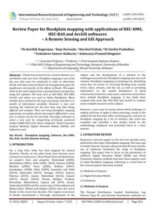 International Research Journal of Engineering and Technology (IRJET) e-ISSN: 2395-0056
Volume: 09 Issue: 06 | June 2022 www.irjet.net p-ISSN: 2395-0072
© 2022, IRJET | Impact Factor value: 7.529 | ISO 9001:2008 Certified Journal | Page 812
Review Paper for floodplain mapping with applications of HEC-HMS,
HEC-RAS and ArcGIS softwares
– A Remote Sensing and GIS Approach
1 Dr.Karthik Nagarajan, 2 Raju Narwade, 3 Harshal Pathak, 4 Dr.Sachin Panhalkar,
5 Vedashree Sameer Kulkarni, 6 Aishwarya Pramod Hingmire
1, 2, 3 Associate Professor, 4 Professor, 5,6 Post Graduate Diploma Student.
1, 2, 3 Pillai HOC College of Engineering and Technology, Rasayani, University of Mumbai
4, 5, 6 Department of Geography, Shivaji University, Kolhapur
---------------------------------------------------------------------***---------------------------------------------------------------------
Abstract - Floods have proven to be a serious disaster on a
worldwide scale over time. Floodplain mapping is one of the
key acts that must be conducted in order to determine,
decide, and take action for flood risk management, given the
significance and gravity of the effects of floods. This paper
looks at the same subject from a geoinformatics perspective,
using GIS software. GIS tools such as HEC-RAS, HEC-HMS,
ArcGIS, and others are used to define floodplains. Many
scholars have worked on this topic previously, and there is a
wealth of information available. However, a new user
learning the material for the first time may find things
difficult and complex. There are many floodplain mapping
approaches accessible, which may make it difficult for a new
user to choose one for his own task. This paper attempts to
assist a new user by categorizing previously examined
studies (2000-2021) into three categories: Flood Frequency
Analysis Methods, Digital Elevation Models (DEMs), and
Softwares used.
Key Words: Floodplain mapping, Software, Hec-HMS,
Hec-RAS, ArcGIS, Remote Sensing
1. INTRODUCTION
For a long time, India has been plagued by natural
disasters. Floods, on the other hand, have become more
common in recent years. These floods have wreaked havoc
on people's lives and property. Hyderabad (2000),
Ahmedabad (2001), Delhi (2002, 2003), Chennai (2004),
Mumbai (2005), Surat (2006), Kolkata (2007),
Jamshedpur (2008), Delhi (2009), Guwahati and Delhi
(2010), Kedarnath (2013), Srinagar (2014), Gujarat,
Chennai (2015), Assam, Hyderabad (2016), Gujarat
(2017), Kerala (2018), Kerala, Madhya Pradesh,
Karnataka, Maharashtra, Gujarat (all 2019), Assam,
Hyderabad (2020) and the recent ones of Uttarakhand and
Maharashtra- Mahad and Chiplun (2021) were the worst
floods in the recent two decades. The regular occurrence
of floods necessitated a thorough examination of the
subject and the development of a solution to the
challenges encountered. Floodplain mapping was one such
solution. Floodplain mapping is a technique for identifying
areas that are prone to recurring flooding from nearby
rivers, lakes, streams, and the sea, as well as providing
information on the spatial distribution of flood
construction levels.For many years, numerous researchers
have studied floodplain mapping. It has lately been
coupled with tools like HEC-RAS and ArcGIS to conduct
more in-depth research on the subject.
However, a user may be unsure about which technique to
employ and how to apply it when pursuing a study in the
subject for the first time. After reviewing prior research on
floodplain mapping by a lot of scholars, this work has
compiled and classified a few studies based on the
methodology employed and presented them in a clear
manner.
2. LITERATURE REVIEW
Numerous research papers in the last two decades were
dedicated to the topic of floodplain mapping. The topic and
its study however, became advanced with the time and the
use of softwares facilitated the study of floodplain
mapping. This paper tries to focus on the parameters of
software, Digital Elevation Model (DEM) and Flood
Frequency Analysis methods that have been majorly used
to study floodplain mapping. Following is a brief look at
the research papers that were studied:
2.1 Methods of Analysis
2.2 Digital Elevation Model
2.3 Softwares.
2.1 Methods of Analysis
The Normal Distribution, Gumbel Distribution, Log
Pearson Type III, and Extreme Distribution methods are
 