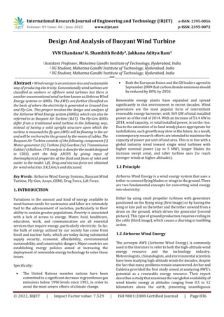 International Research Journal of Engineering and Technology (IRJET) e-ISSN: 2395-0056
Volume: 09 Issue: 06 | June 2022 www.irjet.net p-ISSN: 2395-0072
© 2022, IRJET | Impact Factor value: 7.529 | ISO 9001:2008 Certified Journal | Page 836
Design And Analysis of Buoyant Wind Turbine
YVN Chandana1 K. Shamhith Reddy2, Jakkana Aditya Ram3
1Assistant Professor, Mahatma Gandhi Institute of Technology, Hyderabad, India
2 UG Student, Mahatma Gandhi Institute of Technology, Hyderabad, India
3 UG Student, Mahatma Gandhi Institute of Technology, Hyderabad, India
---------------------------------------------------------------------***---------------------------------------------------------------------
Abstract - Wind energy is an emission-less and sustainable
way of producing electricity. Conventionallywindturbinesare
classified as onshore or offshore wind turbines but there is
another unconventionalwind turbineknownasAirborne Wind
Energy systems or AWEs. The AWEs are further Classified on
the basis of where the electricity is generated as Ground-Gen
and Fly-Gen. This project involves the design and analysis of
the Airborne Wind Energy system (AWEs) which can also be
referred to as Buoyant Air Turbine (BAT). The Fly-Gen AWEs
differ from a traditional wind turbine in the following way,
instead of having a solid upright structure upon which the
turbine is mounted the fly-gen AWEs will be floating in the air
and will be anchored to the ground by themeansofcables. The
Buoyant Air Turbine consists of the following components (i)
Motor-generator (ii) Turbine (iii) Gearbox (iv) Transmission
Cables (v) Balloon. CFD analysis isdoneforthemodel designed
in CREO, with the help ANSYS by giving input of
thermophysical properties of the fluid and faces of inlet and
outlet to the model. Lift, Drag and viscous force are obtained
for wind velocities 3,4,5,6m/s and discussed.
Key Words: Airborne Wind Energy Systems, Buoyant Wind
Turbine, Fly-Gen, Ansys, CERO, Drag Force, Lift Force.
1. INTRODUCTION
Variations in the amount and kind of energy available to
meet human needs for sustenance and labor are intimately
tied to the advancement of societies, particularly in their
ability to sustain greater populations. Poverty is associated
with a lack of access to energy. Water, food, healthcare,
education, work, and communication are all essential
services that require energy, particularly electricity. So far,
the bulk of energy utilized by our society has come from
fossil and nuclear fuels, which are today facing substantial
supply security, economic affordability, environmental
sustainability, and catastrophic dangers.Majorcountries are
establishing energy policies aimed at increasing the
deployment of renewable energy technology to solve these
issues.
Specifically:
 The United Nations member nations have been
committed to a significant decrease in greenhousegas
emissions below 1990 levels since 1992, in order to
avoid the most severe effects of climate change.
 Both the European Union and the G8 leaders agreedin
September 2009 that carbon dioxideemissionsshould
be reduced by 80% by 2050.
Renewable energy plants have expanded and spread
significantly in this environment in recent decades. Wind
generators are the most popular form of intermittent
renewable energy harvester, with 369 GW of total installed
power as of the end of 2014. With an increase of 51.4 GW in
2014, wind capacity, or total installed power, is on the rise.
Due to the saturation of in-land windyplacesappropriatefor
installations, such growth may slow in the future.Asa result,
contemporary research efforts are intendedtomaximizethe
capacity of power per unit of land area. This is in line with a
global industry trend toward single wind turbines with
higher nominal power (up to 5 MW), longer blades (to
increase swept area), and taller turbine axes (to reach
stronger winds at higher altitudes).
1.1 Principle
Airborne Wind Energy is a wind energy system that uses a
tether to connect flying blades or wings to the ground.There
are two fundamental concepts for converting wind energy
into electricity:
Either by using small propeller turbines with generators
positioned on the flying wing (first image) or by having the
wing or kite pull on the tether and the tether unwind from a
drum on the ground, which drives the generator (second
picture). This type of ground production requires reeling in
the cable (third image), which causes a churningortumbling
action.
1.2 Airborne Wind Energy
The acronym AWE (Airborne Wind Energy) is commonly
used in the literature to refer to both the high-altitude wind
energy resource and the technology industry.
Meteorologists, climatologists, and environmental scientists
have been studying high-altitude winds for decades, despite
the fact that many problemsremainunanswered.Archer and
Caldeira provided the first study aimed at analyzing AWE's
potential as a renewable energy resource. Their report
describes a study that examinesthevastglobal availabilityof
wind kinetic energy at altitudes ranging from 0.5 to 12
kilometers above the earth, presenting unambiguous
 