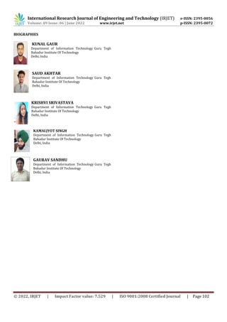 International Research Journal of Engineering and Technology (IRJET) e-ISSN: 2395-0056
Volume: 09 Issue: 06 | June 2022 www.irjet.net p-ISSN: 2395-0072
© 2022, IRJET | Impact Factor value: 7.529 | ISO 9001:2008 Certified Journal | Page 102
BIOGRAPHIES
KUNAL GAUR
Department of Information Technology Guru Tegh
Bahadur Institute Of Technology
Delhi, India
SAUD AKHTAR
Department of Information Technology Guru Tegh
Bahadur Institute Of Technology
Delhi, India
KRISHVI SRIVASTAVA
Department of Information Technology Guru Tegh
Bahadur Institute Of Technology
Delhi, India
KAMALJYOT SINGH
Department of Information Technology Guru Tegh
Bahadur Institute Of Technology
Delhi, India
GAURAV SANDHU
Department of Information Technology Guru Tegh
Bahadur Institute Of Technology
Delhi, India
 