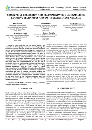 International Research Journal of Engineering and Technology (IRJET) e-ISSN: 2395-0056
Volume: 09 Issue: 06 | June 2022 www.irjet.net p-ISSN: 2395-0072
© 2022, IRJET | Impact Factor value: 7.529 | ISO 9001:2008 Certified Journal | Page 96
STOCK PRICE PREDICTION AND RECOMMENDATION USINGMACHINE
LEARNING TECHNIQUES AND TWITTERSENTIMENT ANALYSIS
Kunal Gaur
Department of Information
TechnologyGuru Tegh Bahadur
Institute Of Technology
Delhi, India
KamalJyot Singh
Department of Information Technology
Guru Tegh Bahadur Institute Of
Technology
Delhi, India
Saud Akhtar
Department of Information Technology
Guru Tegh Bahadur Institute Of
Technology
Delhi, India
Gaurav Sandhu
Department of Information Technology
Guru Tegh Bahadur Institute Of
Technology
Delhi, India
Krishvi Srivastava
Department of Information Technology
Guru Tegh Bahadur Institute of
Technology
Delhi, India
-----------------------------------------------------------------------------------------------------***------------------------------------------------------------------------------------------------------
Abstract— The prediction of the stock market has
entered a technologically advanced era, redesigning the
traditional concept of trade, thanks to technical wonders
such as worldwide digitalization. Stock prices are difficult to
predict due to their extreme volatility, which is influenced
by a variety of political and economic issues, as well as
changes in leadership, investor attitude, and a variety of
other factors. Stock price predictions based solely on
historical data or textual information have shown to be
unsatisfactory, That’s why we have used both for predicting
the stock price and recommendation to buy or sell a
particular stock. As stockprice prediction is a Time series
problem we have used various machine learning and deep
learning techniques such as LSTM, ARIMA & Linear
Regression. Out of these ARIMA performedreally well with an
accuracy of 83%. Existing studies in sentiment analysis also
have found that there is a strong correlation between the
movement of stock prices and the twitter tweets for a
particular company. We have performed sentiment analysis
on the latest tweets of the respective company and will
provide a recommendation to buy or sell that particular
stock of a company.
Keywords—LSTM, ARIMA, Machine Learning, Sentiment
Analysis, Trade Open, Trade Close.
I. INTRODUCTION
Stock market prediction refers to predicting a company's
present developments and the value of its stocks, whether
they are rising or falling. The stock market is where a
company's stock is traded. A stock is a type of investment
that reflects ownership in a corporation. The stock market
is where such stocks are bought and sold. Buying a
company's shares is like buying a small piece of an
institution. There are many factors which can impact the
price of the stock. A prediction model that just takes into
account one component may not be reliable. As a result
combining both the tweets and historical price of the stock
might improve the accuracy. There are primarily two
approaches for predicting market trends. Technical
analysis and Fundamental analysis are two types of
analysis. Fundamental analysis uses previous price and
volume to forecast future trends, but technical analysis does
not. Fundamental analysis of a firm, on the other hand,
entails evaluating financial data to get insights. Theefficient-
market theory, which holds that stock market prices are
basically unpredictable, casts doubt on the
usefulness of both technical and fundamental analysis. The
goal of this research work is to build a model which predicts
the stock trends. Three models are used as a part of this
research work. The models are ARIMA, LSTM and Linear
Regression. Sentiment Analysis is performed by using
twitter data of the company.
LSTM model was made by Hochreiter & Schmidhuber [1]
which was capable of learning long term dependencies.
Later on, many researched improved this work in [2] [3] [4].
The rest of the paper is organized is as follows. Section 2
includes the research state of the stock price prediction.
Section 3 includes the Data Collection & Preprocessing.
Section 4 consists of the methodologies used. Section 5
includes the Experimental Results. Section 6 concludes the
paper.
II. LITERATURE SURVEY
The Siliverstovs of Manh Ha Duong Boris [5], investigate the
abstraction between equity prices and combined financesin
key European countries such as the United Kingdom and
Germany. Acceleration in European country investments is
likely to result in a stronger link between European nation
equity prices. If innovations in stock markets effect actual
financial instruments like investment and consumption, this
operation might lead to a merger in financial development
across EU states. Fahad Almudhaf et al.[6], examine CIVETS'
weak-form market efficiency from 2002 to 2012. CIVETS
employs the random walk hypothesis procedure.
P. Bhat[7], employed convolution neural networks to
forecast stock prices. In this model, learning is completed by
computing the mean square error for each subsequent
 