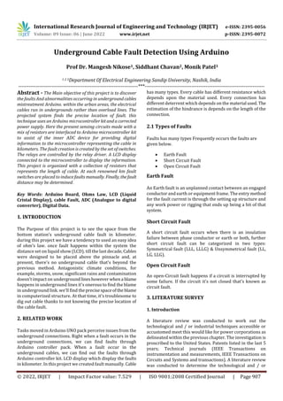 International Research Journal of Engineering and Technology (IRJET) e-ISSN: 2395-0056
Volume: 09 Issue: 06 | June 2022 www.irjet.net p-ISSN: 2395-0072
© 2022, IRJET | Impact Factor value: 7.529 | ISO 9001:2008 Certified Journal | Page 907
Underground Cable Fault Detection Using Arduino
1 2 3Department Of Electrical Engineering Sandip University, Nashik, India
---------------------------------------------------------------------***---------------------------------------------------------------------
Abstract - The Main objective of this project is to discover
the faults And abnormalities occurring in undergroundcables
mistreatment Arduino. within the urban areas, the electrical
cables run in undergrounds rather than overload lines. The
projected system finds the precise location of fault. this
technique uses an Arduino microcontrollerkitandacorrected
power supply. Here the present sensing circuits made with a
mix of resistors are interfaced to Arduino microcontroller kit
to assist of the inner ADC device for providing digital
information to the microcontroller representing the cable in
kilometers. The fault creation is created by the set of switches.
The relays are controlled by the relay driver. A LCD display
connected to the microcontroller to display the information.
This project is organized with a collection of resistors that
represents the length of cable. At each renowned km fault
switches are placed to induce faultsmanually. Finally, thefault
distance may be determined.
Key Words: Arduino Board, Ohms Law, LCD (Liquid
Cristal Display), cable Fault, ADC (Analogue to digital
converter), Digital Data.
1. INTRODUCTION
The Purpose of this project is to see the space from the
bottom station’s underground cable fault in kilometer.
during this project we have a tendency to used an easy idea
of ohm’s law. once fault happens within the system the
distance set on liquid show (LCD). till the last decade, Cables
were designed to be placed above the pinnacle and, at
present, there's no underground cable that's beyond the
previous method. Antagonistic climate conditions, for
example, storms, snow, significant rains and contamination
doesn't impact on underground lineshoweverwhena blame
happens in underground lines it's onerous to find the blame
in underground link. we'll find theprecisespaceofthe blame
in computerized structure. At that time, it's troublesome to
dig out cable thanks to not knowing the precise location of
the cable fault.
2. RELATED WORK
Tasks moved in Arduino UNO pack perceive issues from the
underground connections. Right when a fault occurs in the
underground connections, we can find faults through
Arduino controller pack. When a fault occur in the
underground cables, we can find out the faults through
Arduino controller kit. LCD display which display the faults
in kilometer. In this project we created fault manually.Cable
has many types. Every cable has different resistance which
depends upon the material used. Every connection has
different deterrent which depends on the material used. The
estimation of the hindrance is depends on the length of the
connection.
2.1 Types of Faults
Faults has many types Frequently occurs the faults are
given below.
 Earth Fault
 Short Circuit Fault
 Open Circuit Fault
Earth Fault
An Earth fault is an unplanned contact between an engaged
conductor and earth or equipment frame. The entry method
for the fault current is through the setting up structure and
any work power or rigging that ends up being a bit of that
system.
Short Circuit Fault
A short circuit fault occurs when there is an insulation
failure between phase conductor or earth or both, further
short circuit fault can be categorized in two types:
Symmetrical fault (LLL, LLLG) & Unsymmetrical fault (LL,
LG, LLG).
Open Circuit Fault
An open-Circuit fault happens if a circuit is interrupted by
some failure. If the circuit it's not closed that's known as
circuit fault.
3. LITERATURE SURVEY
1. Introduction
A literature review was conducted to work out the
technological and / or industrial techniques accessible or
accustomed meet this would like for power corporations as
delineated within the previous chapter. The investigation is
proscribed to the United States. Patents listed in the last 5
years; Technical journals (IEEE Transactions on
instrumentation and measurements, IEEE Transactions on
Circuits and Systems and transactions). A literature review
was conducted to determine the technological and / or
Prof Dr. Mangesh Nikose1, Siddhant Chavan2, Monik Patel3
 