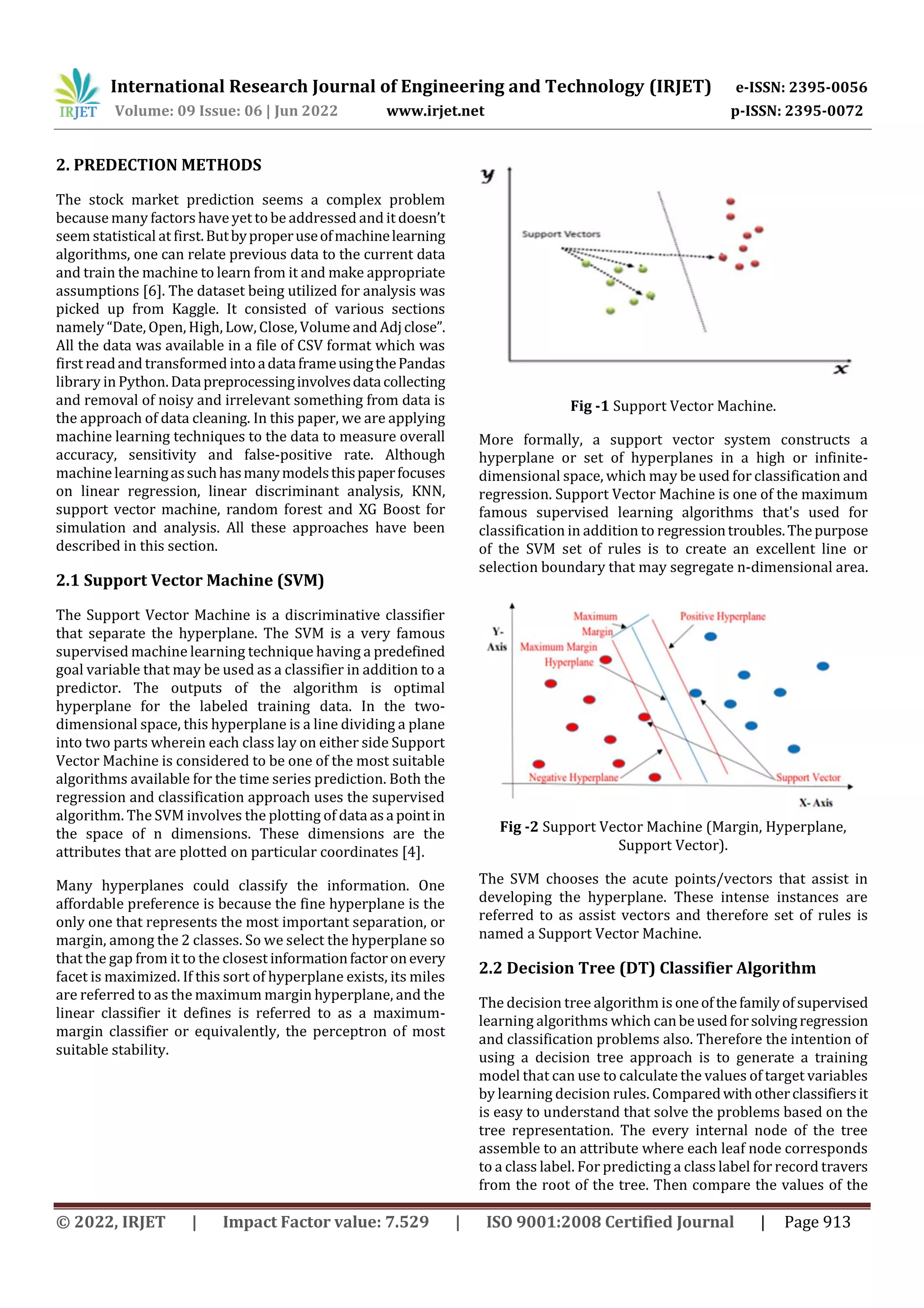 International Research Journal of Engineering and Technology (IRJET) e-ISSN: 2395-0056
Volume: 09 Issue: 06 | Jun 2022 www.irjet.net p-ISSN: 2395-0072
© 2022, IRJET | Impact Factor value: 7.529 | ISO 9001:2008 Certified Journal | Page 913
2. PREDECTION METHODS
The stock market prediction seems a complex problem
because many factors have yet to be addressed and it doesn’t
seem statistical at first.Butbyproperuseofmachinelearning
algorithms, one can relate previous data to the current data
and train the machine to learn from it and make appropriate
assumptions [6]. The dataset being utilized for analysis was
picked up from Kaggle. It consisted of various sections
namely “Date, Open, High, Low, Close, Volume and Adjclose”.
All the data was available in a file of CSV format which was
first readand transformed intoadataframeusingthePandas
library in Python. Datapreprocessinginvolvesdatacollecting
and removal of noisy and irrelevant something from data is
the approach of data cleaning. In this paper, we are applying
machine learning techniques to the data to measure overall
accuracy, sensitivity and false-positive rate. Although
machinelearningassuchhasmanymodelsthispaperfocuses
on linear regression, linear discriminant analysis, KNN,
support vector machine, random forest and XG Boost for
simulation and analysis. All these approaches have been
described in this section.
2.1 Support Vector Machine (SVM)
The Support Vector Machine is a discriminative classifier
that separate the hyperplane. The SVM is a very famous
supervised machine learning technique having a predefined
goal variable that may be used as a classifier in addition to a
predictor. The outputs of the algorithm is optimal
hyperplane for the labeled training data. In the two-
dimensional space, this hyperplane is a line dividing a plane
into two parts wherein each class lay on either side Support
Vector Machine is considered to be one of the most suitable
algorithms available for the time series prediction. Both the
regression and classification approach uses the supervised
algorithm. The SVM involves the plotting of data asa point in
the space of n dimensions. These dimensions are the
attributes that are plotted on particular coordinates [4].
Many hyperplanes could classify the information. One
affordable preference is because the fine hyperplane is the
only one that represents the most important separation, or
margin, among the 2 classes. So we select the hyperplane so
that the gap from it to the closest informationfactoronevery
facet is maximized. If this sort of hyperplane exists, its miles
are referred to as the maximum margin hyperplane, and the
linear classifier it defines is referred to as a maximum-
margin classifier or equivalently, the perceptron of most
suitable stability.
Fig -1 Support Vector Machine.
More formally, a support vector system constructs a
hyperplane or set of hyperplanes in a high or infinite-
dimensional space, which may be used for classification and
regression. Support Vector Machine is one of the maximum
famous supervised learning algorithms that's used for
classification in addition to regressiontroubles.Thepurpose
of the SVM set of rules is to create an excellent line or
selection boundary that may segregate n-dimensional area.
Fig -2 Support Vector Machine (Margin, Hyperplane,
Support Vector).
The SVM chooses the acute points/vectors that assist in
developing the hyperplane. These intense instances are
referred to as assist vectors and therefore set of rules is
named a Support Vector Machine.
2.2 Decision Tree (DT) Classifier Algorithm
The decision tree algorithm is oneofthefamilyofsupervised
learning algorithms which canbeusedforsolvingregression
and classification problems also. Therefore the intention of
using a decision tree approach is to generate a training
model that can use to calculate the values of target variables
by learning decision rules. Comparedwithotherclassifiersit
is easy to understand that solve the problems based on the
tree representation. The every internal node of the tree
assemble to an attribute where each leaf node corresponds
to a class label. For predicting a class label for record travers
from the root of the tree. Then compare the values of the
 