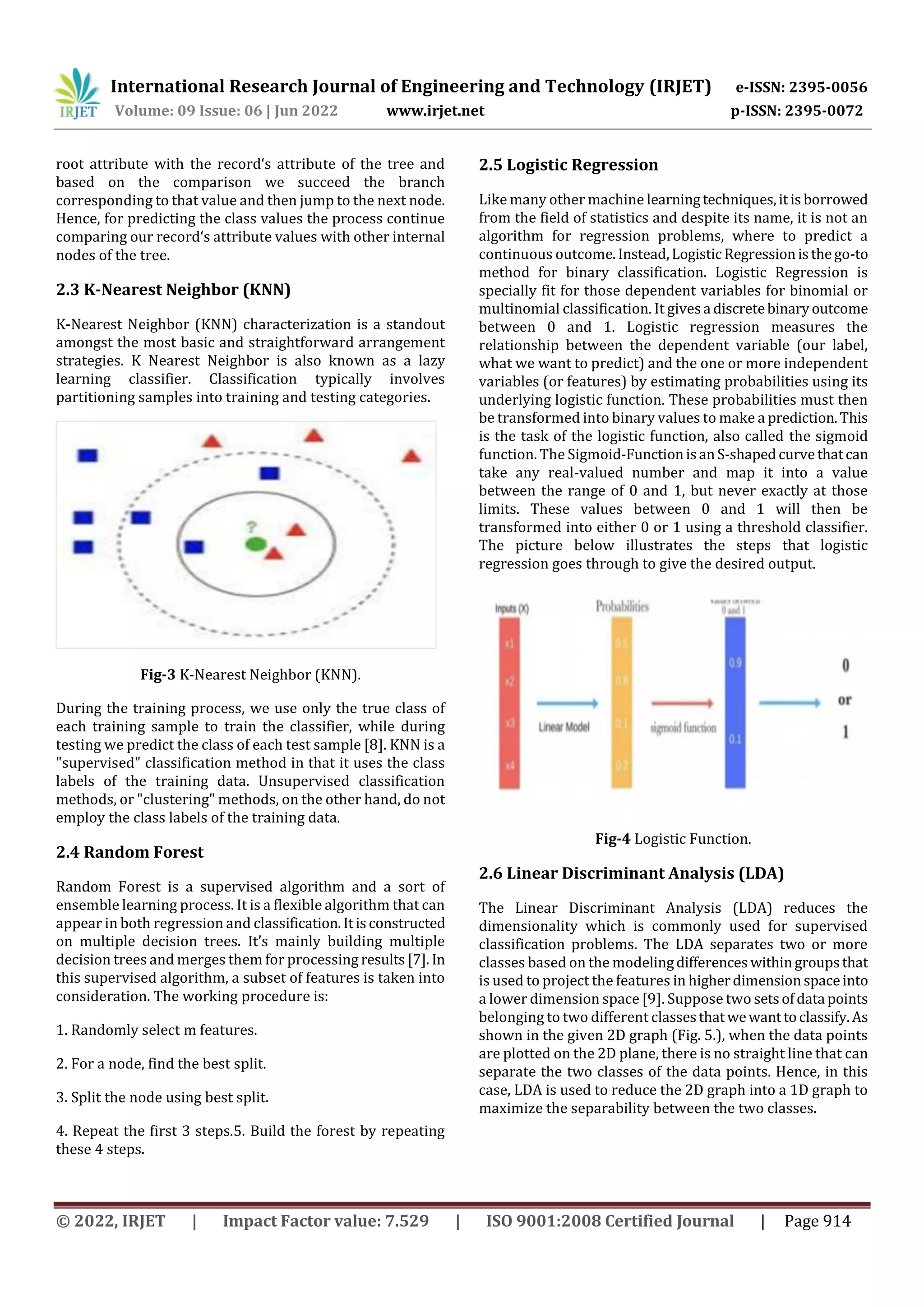 International Research Journal of Engineering and Technology (IRJET) e-ISSN: 2395-0056
Volume: 09 Issue: 06 | Jun 2022 www.irjet.net p-ISSN: 2395-0072
© 2022, IRJET | Impact Factor value: 7.529 | ISO 9001:2008 Certified Journal | Page 914
root attribute with the record‘s attribute of the tree and
based on the comparison we succeed the branch
corresponding to that value and then jump to the next node.
Hence, for predicting the class values the process continue
comparing our record‘s attribute values with other internal
nodes of the tree.
2.3 K-Nearest Neighbor (KNN)
K-Nearest Neighbor (KNN) characterization is a standout
amongst the most basic and straightforward arrangement
strategies. K Nearest Neighbor is also known as a lazy
learning classifier. Classification typically involves
partitioning samples into training and testing categories.
Fig-3 K-Nearest Neighbor (KNN).
During the training process, we use only the true class of
each training sample to train the classifier, while during
testing we predict the class of each test sample [8]. KNN is a
"supervised" classification method in that it uses the class
labels of the training data. Unsupervised classification
methods, or "clustering" methods, on the other hand, do not
employ the class labels of the training data.
2.4 Random Forest
Random Forest is a supervised algorithm and a sort of
ensemble learning process. It is a flexible algorithm that can
appear in both regression and classification.Itisconstructed
on multiple decision trees. It’s mainly building multiple
decision trees and merges them for processing results[7]. In
this supervised algorithm, a subset of features is taken into
consideration. The working procedure is:
1. Randomly select m features.
2. For a node, find the best split.
3. Split the node using best split.
4. Repeat the first 3 steps.5. Build the forest by repeating
these 4 steps.
2.5 Logistic Regression
Like many other machine learningtechniques,it isborrowed
from the field of statistics and despite its name, it is not an
algorithm for regression problems, where to predict a
continuous outcome.Instead,LogisticRegressionisthego-to
method for binary classification. Logistic Regression is
specially fit for those dependent variables for binomial or
multinomial classification. It givesa discretebinaryoutcome
between 0 and 1. Logistic regression measures the
relationship between the dependent variable (our label,
what we want to predict) and the one or more independent
variables (or features) by estimating probabilities using its
underlying logistic function. These probabilities must then
be transformed into binary values to make a prediction.This
is the task of the logistic function, also called the sigmoid
function. The Sigmoid-FunctionisanS-shapedcurvethatcan
take any real-valued number and map it into a value
between the range of 0 and 1, but never exactly at those
limits. These values between 0 and 1 will then be
transformed into either 0 or 1 using a threshold classifier.
The picture below illustrates the steps that logistic
regression goes through to give the desired output.
Fig-4 Logistic Function.
2.6 Linear Discriminant Analysis (LDA)
The Linear Discriminant Analysis (LDA) reduces the
dimensionality which is commonly used for supervised
classification problems. The LDA separates two or more
classes based on the modelingdifferences withingroupsthat
is used to project the features in higherdimensionspaceinto
a lower dimension space [9]. Suppose two setsofdata points
belonging to two different classesthatwewanttoclassify.As
shown in the given 2D graph (Fig. 5.), when the data points
are plotted on the 2D plane, there is no straight line that can
separate the two classes of the data points. Hence, in this
case, LDA is used to reduce the 2D graph into a 1D graph to
maximize the separability between the two classes.
 