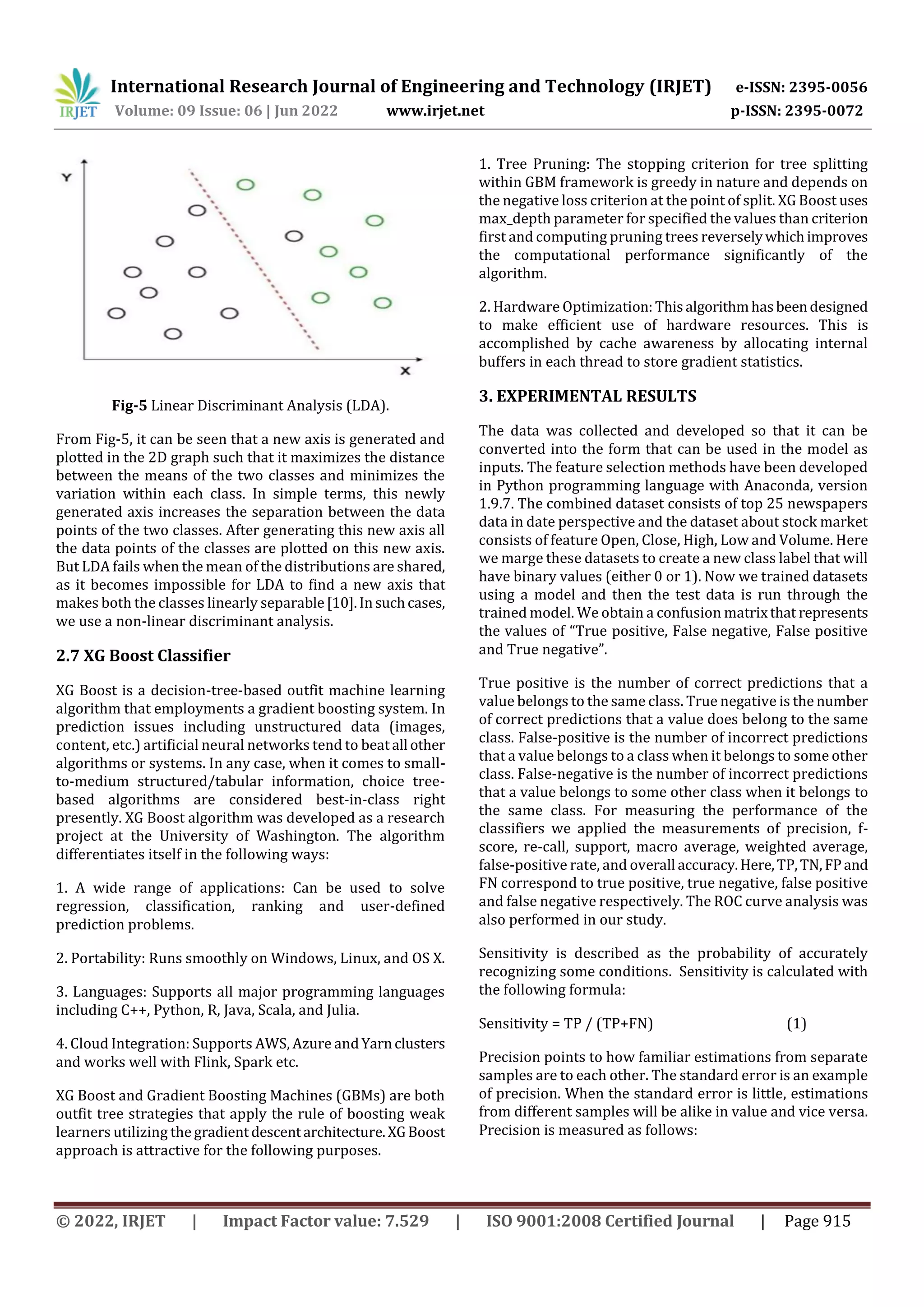 International Research Journal of Engineering and Technology (IRJET) e-ISSN: 2395-0056
Volume: 09 Issue: 06 | Jun 2022 www.irjet.net p-ISSN: 2395-0072
© 2022, IRJET | Impact Factor value: 7.529 | ISO 9001:2008 Certified Journal | Page 915
Fig-5 Linear Discriminant Analysis (LDA).
From Fig-5, it can be seen that a new axis is generated and
plotted in the 2D graph such that it maximizes the distance
between the means of the two classes and minimizes the
variation within each class. In simple terms, this newly
generated axis increases the separation between the data
points of the two classes. After generating this new axis all
the data points of the classes are plotted on this new axis.
But LDA fails when the mean of the distributions are shared,
as it becomes impossible for LDA to find a new axis that
makes both the classes linearly separable[10].Insuchcases,
we use a non-linear discriminant analysis.
2.7 XG Boost Classifier
XG Boost is a decision-tree-based outfit machine learning
algorithm that employments a gradient boosting system. In
prediction issues including unstructured data (images,
content, etc.) artificial neural networks tend to beatall other
algorithms or systems. In any case, when it comes to small-
to-medium structured/tabular information, choice tree-
based algorithms are considered best-in-class right
presently. XG Boost algorithm was developed as a research
project at the University of Washington. The algorithm
differentiates itself in the following ways:
1. A wide range of applications: Can be used to solve
regression, classification, ranking and user-defined
prediction problems.
2. Portability: Runs smoothly on Windows, Linux, and OS X.
3. Languages: Supports all major programming languages
including C++, Python, R, Java, Scala, and Julia.
4. Cloud Integration: Supports AWS, Azure andYarnclusters
and works well with Flink, Spark etc.
XG Boost and Gradient Boosting Machines (GBMs) are both
outfit tree strategies that apply the rule of boosting weak
learners utilizing the gradientdescentarchitecture.XGBoost
approach is attractive for the following purposes.
1. Tree Pruning: The stopping criterion for tree splitting
within GBM framework is greedy in nature and depends on
the negative loss criterion at the point of split. XG Boost uses
max_depth parameter for specified the values than criterion
first and computing pruning trees reverselywhichimproves
the computational performance significantly of the
algorithm.
2. Hardware Optimization:Thisalgorithmhasbeendesigned
to make efficient use of hardware resources. This is
accomplished by cache awareness by allocating internal
buffers in each thread to store gradient statistics.
3. EXPERIMENTAL RESULTS
The data was collected and developed so that it can be
converted into the form that can be used in the model as
inputs. The feature selection methods have been developed
in Python programming language with Anaconda, version
1.9.7. The combined dataset consists of top 25 newspapers
data in date perspective and the dataset about stock market
consists of feature Open, Close, High, Low and Volume. Here
we marge these datasets to create a new class label that will
have binary values (either 0 or 1). Now we trained datasets
using a model and then the test data is run through the
trained model. We obtain a confusion matrixthat represents
the values of “True positive, False negative, False positive
and True negative”.
True positive is the number of correct predictions that a
value belongs to the same class. True negative is the number
of correct predictions that a value does belong to the same
class. False-positive is the number of incorrect predictions
that a value belongs to a class when it belongs to some other
class. False-negative is the number of incorrect predictions
that a value belongs to some other class when it belongs to
the same class. For measuring the performance of the
classifiers we applied the measurements of precision, f-
score, re-call, support, macro average, weighted average,
false-positive rate, and overall accuracy.Here,TP,TN,FPand
FN correspond to true positive, true negative, false positive
and false negative respectively. The ROC curve analysis was
also performed in our study.
Sensitivity is described as the probability of accurately
recognizing some conditions. Sensitivity is calculated with
the following formula:
Sensitivity = TP / (TP+FN) (1)
Precision points to how familiar estimations from separate
samples are to each other. The standard error is an example
of precision. When the standard error is little, estimations
from different samples will be alike in value and vice versa.
Precision is measured as follows:
 