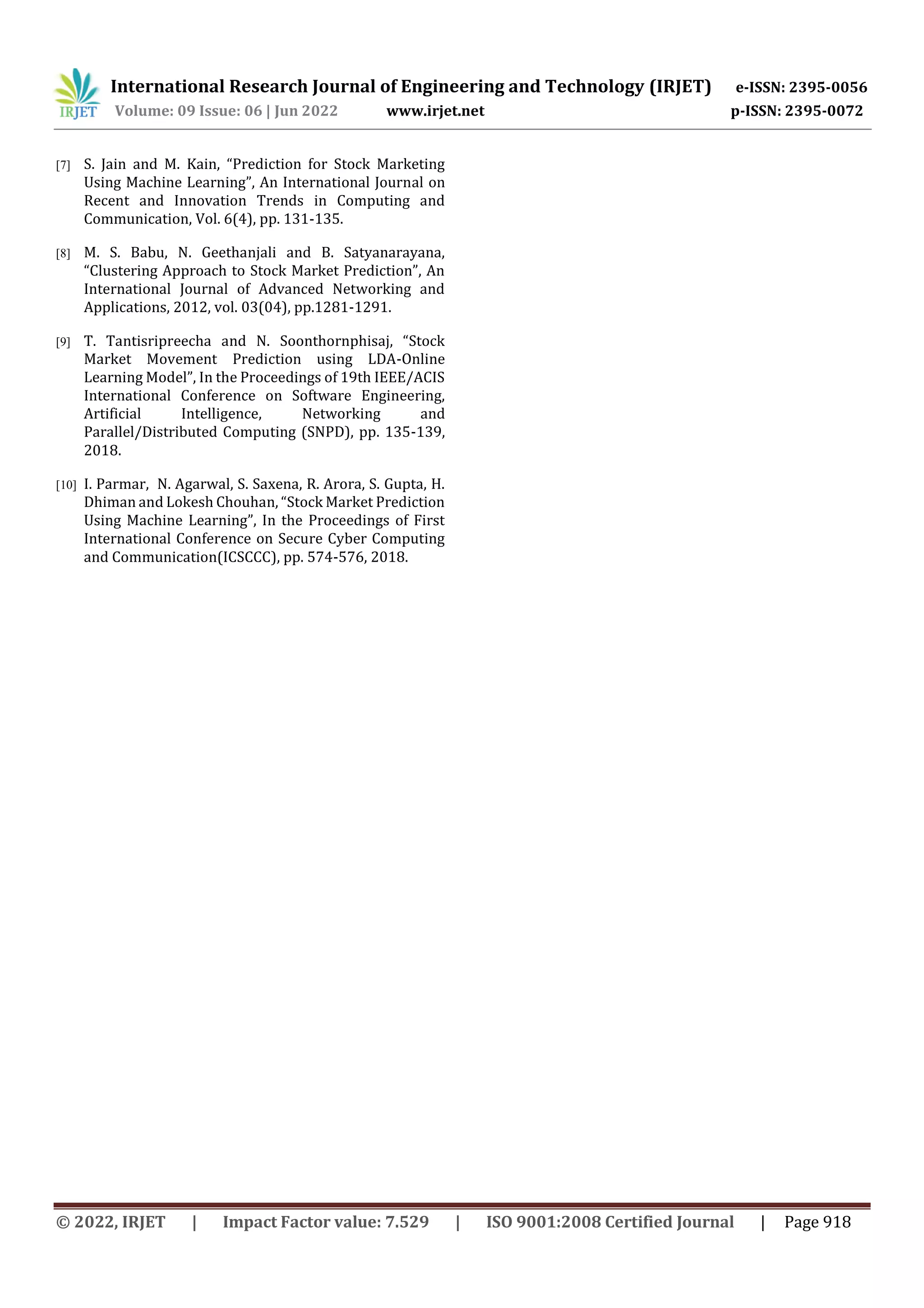 International Research Journal of Engineering and Technology (IRJET) e-ISSN: 2395-0056
Volume: 09 Issue: 06 | Jun 2022 www.irjet.net p-ISSN: 2395-0072
© 2022, IRJET | Impact Factor value: 7.529 | ISO 9001:2008 Certified Journal | Page 918
[7] S. Jain and M. Kain, “Prediction for Stock Marketing
Using Machine Learning”, An International Journal on
Recent and Innovation Trends in Computing and
Communication, Vol. 6(4), pp. 131-135.
[8] M. S. Babu, N. Geethanjali and B. Satyanarayana,
“Clustering Approach to Stock Market Prediction”, An
International Journal of Advanced Networking and
Applications, 2012, vol. 03(04), pp.1281-1291.
[9] T. Tantisripreecha and N. Soonthornphisaj, “Stock
Market Movement Prediction using LDA-Online
Learning Model”, In the Proceedings of 19th IEEE/ACIS
International Conference on Software Engineering,
Artificial Intelligence, Networking and
Parallel/Distributed Computing (SNPD), pp. 135-139,
2018.
[10] I. Parmar, N. Agarwal, S. Saxena, R. Arora, S. Gupta, H.
Dhiman and Lokesh Chouhan, “Stock Market Prediction
Using Machine Learning”, In the Proceedings of First
International Conference on Secure Cyber Computing
and Communication(ICSCCC), pp. 574-576, 2018.
 