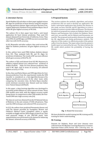 International Research Journal of Engineering and Technology (IRJET) e-ISSN: 2395-0056
Volume: 09 Issue: 06 | Jun 2022 www.irjet.net p-ISSN: 2395-0072
© 2022, IRJET | Impact Factor value: 7.529 | ISO 9001:2008 Certified Journal | Page 961
2. Literature Survey
Apurb Rajdhan [4] and others in their paper applied various
ML algos for prediction of heart disease using UCI machine
learning repository dataset. Algos used were Decision Tree,
Logistic Regression, Random Forest and Naive Bayes. Out of
which RF gave highest accuracy of 90.16%.
The authors [5] in their paper have build a web based
application for heart disease prediction. They used UCI
dataset obtained from University of California, Irvine. They
used SVM, LR and NB algos and SVM was moreaccuratethan
other two with 64.4% accuracy.
In [6], Mujumdar and other authors, they used various ML
Algos for diabetes prediction. LR gave highest accuracy of
96%.
In this, authors have used PIMA Indians diabetes dataset
from UCI. They analyzed both ML and DL Algos for
prediction of diabetess. The results of RF was more efficient
which gave accuracy of 83.67%. [7]
The authors of [8] used dataset from UCI ML Reposiory.In
addition original dataset was collected from northeast of
Andhra Pradesh, India. For liver disease prediction, they
used 6 ML algos. And in terms of accuracy, LR achieved
highest accuracy of 75%.
In this, they used Naïve Baiyes and SVM algorithms for liver
disease prediction. From the experimental results,the SVM
classifier is considered as a best algorithm because of its
highest classification accuracy. On the other hand, while
comparing the execution time, the Naïve Bayes classifier
needs minimum execution time. Dataset used was Indian
Liver Patient Dataset (ILPD).[9]
In this paper, a deep learning algorithm was developed to
accurately predict Malaria in a short amount of time. Three
CNN models were built, with the highest accuracy model
being chosen. In comparison to other CNN models, the Fine-
Tuned CNN had a high accuracy rate.[10]
The data set used was obtained fromtheUS National Library
of Medicine in the and contains 27,558 cell pictures. They
used the CNN technique and achieved 95% accuracy.[11]
In [12], the authors have predicted Pneumonia disease and
used the dataset provided by Guangzhou Women and
Children’s Medical Center Guangzhou which is openly
available on Kaggle and has 5856imagesofchest X-ray.They
used grayscale images of size 200*200 pixels. Data
augumentation was performed on the dataset for balancing
the dataset. Achieved accuracy of 88.90%.
3. Proposed System
This section explains the methods, algorithms, and system
architecture that we used to develop our application. We
build a web-based application that predicts the disease In
this study, we have used ML and DL algorithms to create a
healthcare system to predict differentdiseases.Thediseases
for which we proposed oursystemareDiabetes,Heart,Liver,
Malaria, and Pneumonia. Out of which, for Diabetes, Heart,
and Liver, we used ML and for Malaria and Pneumonia, we
used DL. The proposed work predicts diseases by exploring
the ML algorithms and doing performance analysis. The
objective of this study is to effectively predict if the patient
suffers from the disease. The input values from the patient's
health report are entered by the user. The data isfedinto the
ML model which predicts the probability of having the
disease.
Fig - 4: Model File Generation
We have divided the model training into ML training and DL
training for better understanding.
ML Training:
Datasets for Diabetes, Heart and Liver diseases were
collected from UCI Machine Learning Reposiory in Comma-
Seperated Values (CSV) format. After collecting data, we
 