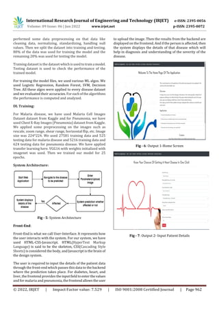 International Research Journal of Engineering and Technology (IRJET) e-ISSN: 2395-0056
Volume: 09 Issue: 06 | Jun 2022 www.irjet.net p-ISSN: 2395-0072
© 2022, IRJET | Impact Factor value: 7.529 | ISO 9001:2008 Certified Journal | Page 962
performed some data preprocessing on that data like
cleaning data, normalizing, standardizing, handling null
values. Then we split the dataset into training and testing.
80% of the data was used for training the model and the
remaining 20% was used for testing the model.
Training dataset is the dataset whichisusedtotraina model.
Testing dataset is used to check the performance of the
trained model.
For training the model files, we used various ML algos. We
used Logistic Regression, Random Forest, SVM, Decision
Tree. All these algos were applied to every disease dataset
and we evaluated their accuracies. Foreachofthealgorithms
the performance is computed and analyzed.
DL Training:
For Malaria disease, we have used Malaria Cell Images
Dataset dataset from Kaggle and for Pneumonia, we have
used Chest X-Ray Images (Pneumonia) dataset from Kaggle.
We applied some preprocessing on the images such as
rescale, zoom range, shear range, horizontal flip, etc. Image
size was 224*224. We used 27581 training data and 525
testing data for malaria disease and 5216 training data and
624 testing data for pneumonia disease. We have applied
transfer learning here. VGG16 with weights initialized with
imagenet was used. Then we trained our model for 25
epochs.
System Architecture:
Fig - 5: System Architecture
Front-End:
Front-End is what we call User-Interface. It represents how
the user interacts with the system. For our system, we have
used HTML-CSS-Javascript. HTML(HyperText Markup
Language) is said to be the skeleton, CSS(Cascading Style
Sheets) is considered the body, and Javascript is the brain of
the design system.
The user is required to input the details of the patient data
through the front-end which passes this data to the backend
where the prediction takes place. For diabetes, heart, and
liver, the frontend provides theinputfieldto enterthevalues
and for malaria and pneumonia, thefrontendallowstheuser
to upload the image. Then the results from the backend are
displayed on the frontend. And if the person is affected, then
the system displays the details of that disease which will
help in diagnosis and understanding of the severity of the
disease.
Fig - 6: Output 1-Home Screen
Fig - 7: Output 2- Input Patient Details
 