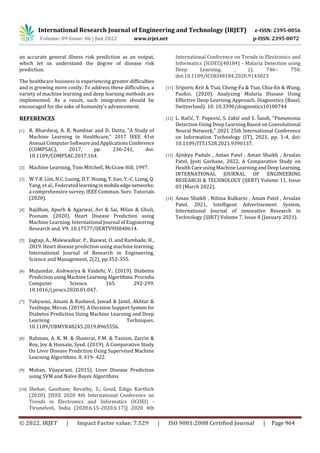 International Research Journal of Engineering and Technology (IRJET) e-ISSN: 2395-0056
Volume: 09 Issue: 06 | Jun 2022 www.irjet.net p-ISSN: 2395-0072
© 2022, IRJET | Impact Factor value: 7.529 | ISO 9001:2008 Certified Journal | Page 964
an accurate general illness risk prediction as an output,
which let us understand the degree of disease risk
prediction.
The healthcare business is experiencing greater difficulties
and is growing more costly. To address these difficulties, a
variety of machine learning and deep learning methods are
implemented. As a result, such integration should be
encouraged for the sake of humanity's advancement.
REFERENCES
[1] R. Bhardwaj, A. R. Nambiar and D. Dutta, "A Study of
Machine Learning in Healthcare," 2017 IEEE 41st
Annual ComputerSoftwareandApplicationsConference
(COMPSAC), 2017, pp. 236-241, doi:
10.1109/COMPSAC.2017.164.
[2] Machine Learning, Tom Mitchell, McGraw Hill, 1997.
[3] W.Y.B. Lim, N.C. Luong, D.T. Hoang, Y. Jiao, Y.-C. Liang, Q.
Yang, et al., Federated learninginmobileedgenetworks:
a comprehensive survey, IEEE Commun. Surv. Tutorials
(2020).
[4] Rajdhan, Apurb & Agarwal, Avi & Sai, Milan & Ghuli,
Poonam. (2020). Heart Disease Prediction using
Machine Learning. International Journal of Engineering
Research and. V9. 10.17577/IJERTV9IS040614.
[5] Jagtap, A., Malewadkar, P., Baswat, O. and Rambade, H.,
2019. Heart disease prediction using machine learning.
International Journal of Research in Engineering,
Science and Management, 2(2), pp.352-355.
[6] Mujumdar, Aishwarya & Vaidehi, V.. (2019). Diabetes
Prediction usingMachineLearningAlgorithms.Procedia
Computer Science. 165. 292-299.
10.1016/j.procs.2020.01.047.
[7] Yahyaoui, Amani & Rasheed, Jawad & Jamil, Akhtar &
Yesiltepe, Mirsat. (2019). A Decision SupportSystemfor
Diabetes Prediction Using Machine Learning and Deep
Learning Techniques.
10.1109/UBMYK48245.2019.8965556.
[8] Rahman, A. K. M. & Shamrat, F.M. & Tasnim, Zarrin &
Roy, Joy & Hossain, Syed. (2019). A Comparative Study
On Liver Disease Prediction Using Supervised Machine
Learning Algorithms. 8. 419- 422.
[9] Mohan, Vijayarani. (2015). Liver Disease Prediction
using SVM and Naïve Bayes Algorithms
[10] Shekar, Gautham; Revathy, S.; Goud, Ediga Karthick
(2020). [IEEE 2020 4th International Conference on
Trends in Electronics and Informatics (ICOEI) -
Tirunelveli, India (2020.6.15-2020.6.17)] 2020 4th
International Conference on Trends in Electronics and
Informatics (ICOEI)(48184) - Malaria Detection using
Deep Learning. , (), 746– 750.
doi:10.1109/ICOEI48184.2020.9143023
[11] Sriporn, Krit & Tsai, Cheng-Fa & Tsai, Chia-En & Wang,
Paohsi. (2020). Analyzing Malaria Disease Using
Effective Deep Learning Approach. Diagnostics (Basel,
Switzerland). 10. 10.3390/diagnostics10100744
[12] L. Račić, T. Popović, S. čakić and S. Šandi, "Pneumonia
Detection Using Deep Learning Based on Convolutional
Neural Network," 2021 25th International Conference
on Information Technology (IT), 2021, pp. 1-4, doi:
10.1109/IT51528.2021.9390137.
[13] Ajinkya Padule , Aman Patel , Aman Shaikh , Arsalan
Patel, Jyoti Gavhane, 2022, A Comparative Study on
Health Care using Machine Learning andDeepLearning,
INTERNATIONAL JOURNAL OF ENGINEERING
RESEARCH & TECHNOLOGY (IJERT) Volume 11, Issue
03 (March 2022).
[14] Aman Shaikh , Nilima Kulkarni , Aman Patel , Arsalan
Patel, 2021, Intelligent Advertisement System,
International Journal of innovative Research in
Technology (IJIRT) Volume 7, Issue 8 (January 2021).
 