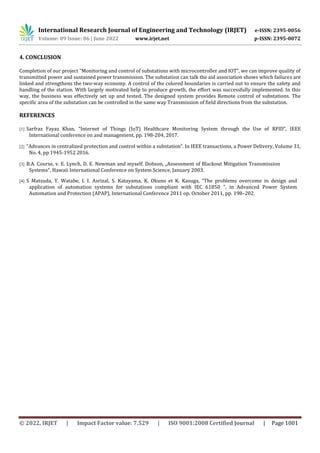 International Research Journal of Engineering and Technology (IRJET) e-ISSN: 2395-0056
Volume: 09 Issue: 06 | June 2022 www.irjet.net p-ISSN: 2395-0072
© 2022, IRJET | Impact Factor value: 7.529 | ISO 9001:2008 Certified Journal | Page 1001
4. CONCLUSION
Completion of our project “Monitoring and control of substations with microcontroller and IOT”, we can improve quality of
transmitted power and sustained power transmission. The substation can talk the aid association shows which failures are
linked and strengthens the two-way economy. A control of the colored boundaries is carried out to ensure the safety and
handling of the station. With largely motivated help to produce growth, the effort was successfully implemented. In this
way, the business was effectively set up and tested. The designed system provides Remote control of substations. The
specific area of the substation can be controlled in the same way Transmission of field directions from the substation.
REFERENCES
[1] Sarfraz Fayaz Khan, “Internet of Things (IoT) Healthcare Monitoring System through the Use of RFID”, IEEE
International conference on and management, pp. 198-204, 2017.
[2] “Advances in centralized protection and control within a substation”. In IEEE transactions, a Power Delivery, Volume 31,
No. 4, pp 1945-1952 2016.
[3] B.A. Course, v. E. Lynch, D. E. Newman and myself. Dobson, „Assessment of Blackout Mitigation Transmission
Systems“, Hawaii International Conference on System Science, January 2003.
[4] S Matsuda, Y. Watabe, I. I. Asrizal, S. Katayama, K. Okuno et K. Kasuga, “The problems overcome in design and
application of automation systems for substations compliant with IEC 61850 ”, in Advanced Power System
Automation and Protection (APAP), International Conference 2011 op, October 2011, pp. 198–202.
 