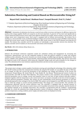 International Research Journal of Engineering and Technology (IRJET) e-ISSN: 2395-0056
Volume: 09 Issue: 06 | June 2022 www.irjet.net p-ISSN: 2395-0072
© 2022, IRJET | Impact Factor value: 7.529 | ISO 9001:2008 Certified Journal | Page 997
Substation Monitoring and Control Based on Microcontroller Using IoT
Mayuri Patil1, Snehal Desai2, Shubham Pawar3, Swapnil Shewale4, Prof. P. J. Yadav5
1,2,3,4 Student, Department of Electrical Engineering, Shree Santkrupa Institute of Engineering and Technology,
Ghogaon, Karad, India.
5Professor, Department of Electrical Engineering, Shree Santkrupa Institute of Engineering and Technology,
Ghogaon, Karad, India.
---------------------------------------------------------------------***---------------------------------------------------------------------
Abstract - Automation of substations has become a need of every utility to increase and improve its efficiency improve the
quality of the energy supplied. Health care surgeries are the most important. In general, IoT has been used significantly to
connect advanced medical devices and to make smart effective healthcare for people. Sensors include a current sensor, an AC
voltage sensor and a temperature sensor. Each sensor is equipped with an Arduino microcontroller. The Arduino Uno is
working as a microcontroller in the coordinated intelligent voltage and current monitoring system (SVCMS) to determine the
voltage and current sensor results. It also passes this data on after wards review, to the end PC gimmick exercising the IoT
module. The Arduino Uno controller and IoT the modules are individually a microcontroller and far from distorted. The
Arduino controller and IoT modules are microcontroller and remote control included.
Key Words: ADC, LCD, Arduino, Relay, Buzzer, etc…
1. INTRODUCTION
Enhance the IoT-based continuous inspection system for substation testing and management by increasing test
frequencies. Administrators can use this integrated method to check the general condition in steady and transient
conditions of the substation. The power structures are clearly strange, incredibly huge and dynamic organizations. These
electric scaffolds come together for practical benefits, improved quality and functional benefits. New devices must meet
the high-tech needs of the substation, while being safe, adaptable, design-ready and easily drinkable for the changes to
come. The substation device must minimize unplanned downtime and also increase system consistency.
1.1 LITERATURE REVIEW
This project aims to design a system capable of wirelessly covering and controlling the technology of the substation called
IOT. An IOT module provides the communication interface. By using the IOT module, we can update the data on Web boy.
In our design, we take into account the parameters of the substation, the voltage and frequency of the current, the
temperature. Krupal Dhimar, Mr. Jenish Patel, Mr. Yasin Shaikh, Mr. Ana Musani “Monitoring and control of cabins via
microcontroller and GSM” by Krisn Patel Objective: The project consists in the acquisition and recording of external
electrical parameters such as voltage, current and frequency values in real time via gsm network with gsm modem /
telephone together with the temperature in the control unit stoner can launch commands in the form of text messages to
read the electrical parameters remotely. This system can also automatically record electrical parameters in real time
periodically (ground in time settings) in the form of SMS. This system can be designed to send SMS alerts when the relay
trips or when the voltage or current exceeds predefined limits. This design uses a microcontroller. The controller can
communicate effectively with the various detectors used. The controller is equipped with an internal memory in
compliance with the law. This memory is used to leave a set of assembly instructions in the controller. And the function of
the regulator depends on its assembly instructions. The controller is programmed with the “bedded c” programming
language. As a result, the substation bias voltage parameters, similar to frequency, voltage, load impedance, tilt, oil, paint
position, temperature, cooling condition, power supply and safety system are displayed correctly.
1.2 HARDWARE COMPONENTS
• Arduino Nano
• Current transformer
• Potentiometer
• LM35 Temperature sensor
 