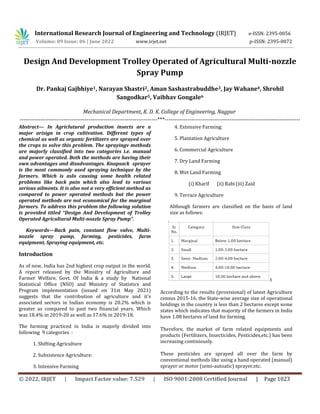 © 2022, IRJET | Impact Factor value: 7.529 | ISO 9001:2008 Certified Journal | Page 1023
Design And Development Trolley Operated of Agricultural Multi-nozzle
Spray Pump
Mechanical Department, K. D. K. College of Engineering, Nagpur
------------------------------------------------------------------------***-----------------------------------------------------------------------
Abstract— In Agriclutural production insects are a
major arisign in crop cultivation. Different types of
chemical as well as organic fertilizers are sprayed over
the crops to solve this problem. The sprayingv methods
are majorly classified into two categories i.e. manual
and power operated. Both the methods are having their
own advantages and disadvantages. Knapsack sprayer
is the most commonly used spraying technique by the
farmers. Which is aslo causing some health related
problems like back pain which also lead to various
serious ailments. It is also not a very efficient method as
compared to power operated methods but the power
operated methods are not economical for the marginal
farmers. To address this problem the following solution
is provided titled “Design And Development of Trolley
Operated Agricultural Multi-nozzle Spray Pump”.
Keywords—Back pain, constant flow valve, Multi-
nozzle spray pump, farming, pesticides, farm
equipment, Spraying equipment, etc.
Introduction
As of now, India has 2nd highest crop output in the world.
A report released by the Ministry of Agriculture and
Farmer Welfare, Govt. Of India & a study by National
Statistical Office (NSO) and Ministry of Statistics and
Program implementation (issued on 31st May 2021)
suggests that the contribution of agriculture and it's
associated sectors in Indian economy is 20.2% which is
greater as compared to past two financial years. Which
was 18.4% in 2019-20 as well as 17.6% in 2019-18.
The farming practiced in India is majorly divided into
following 9 categories :
1. Shifting Agriculture
2. Subsistence Agriculture:
3. Intensive Farming
4. Extensive Farming:
5. Plantation Agriculture
6. Commercial Agriculture
7. Dry Land Farming
8. Wet Land Farming
(i) Kharif (ii) Rabi(iii) Zaid
9. Terrace Agriculture
Although farmers are classified on the basis of land
size as follows:
t
According to the results (provisional) of latest Agriculture
census 2015-16, the State-wise average size of operational
holdings in the country is less than 2 hectares except some
states which indicates that majority of the farmers in India
have 1.08 hectares of land for farming.
Therefore, the market of farm related equipments and
products (Fertilizers, Insecticides, Pesticides,etc.) has been
increasing continiously.
These pesticides are sprayed all over the farm by
conventional methods like using a hand operated (manual)
sprayer or motor (semi-autoatic) sprayer,etc.
International Research Journal of Engineering and Technology (IRJET) e-ISSN: 2395-0056
Volume: 09 Issue: 06 | June 2022 www.irjet.net p-ISSN: 2395-0072
Dr. Pankaj Gajbhiye1, Narayan Shastri2, Aman Sashastrabuddhe3, Jay Wahane4, Shrohil
Sangodkar5, Vaibhav Gongale6
 