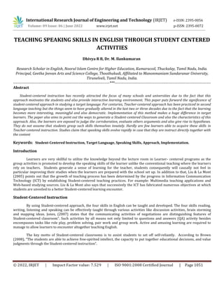 © 2022, IRJET | Impact Factor value: 7.529 | ISO 9001:2008 Certified Journal | Page 1051
TEACHING SPEAKING SKILLS IN ENGLISH THROUGH STUDENT CENTERED
ACTIVITIES
Research Scholar in English, Noorul Islam Centre for Higher Education, Kumaracoil, Thuckalay, Tamil Nadu, India.
Principal, Geetha Jeevan Arts and Science College, Thoothukudi, Affiliated to Manonmaniam Sundaranar University,
Tirunelveli, Tamil Nadu, India.
---------------------------------------------------------------------------***---------------------------------------------------------------------------
Abstract
Student-centered instruction has recently attracted the focus of many schools and universities due to the fact that this
approach motivates the students and also provide interactive learning environment. This paper puts forward the significance of
student-centered approach in studying a target language. For centuries, Teacher-centered approach has been practiced in second
language teaching but the things seem to have gradually altered in the last two or three decades due to the fact that the learning
becomes more interesting, meaningful and also democratic. Implementation of this method makes a huge difference in target
learners. The paper also aims to point out the ways to generate a Student-centered Classroom and also the characteristics of this
approach. Also, the learners are exposed to judge the corroboration, evaluate others arguments and also give rise to hypotheses.
They do not assume that students grasp such skills themselves innately. Hardly are few learners able to acquire these skills in
Teacher-centered instruction. Studies claim that speaking skills evolve rapidly in case that they are instruct directly together with
the content
Keywords: Student-Centered Instruction, Target Language, Speaking Skills, Approach, Implementation.
Introduction
Learners are very skillful to utilize the knowledge beyond the lecture room in Learner- centered programs as the
group activities is promoted to develop the speaking skills of the learner unlike the conventional teaching where the learners
rely on teachers. Students generate a sense of learning for the teacher, students consequently will causally not feel in
particular improving their studies when the learners are prepared with the school set up. In addition to that, Liu & La Mont
(2005) points out that the growth of teaching process has been determined by the progress in Information Communication
Technology (ICT) by establishing Student-centered teaching practices. For example: Multimedia teaching applications and
Web-based studying sources. Liu & La Mont also says that successively the ICT has fabricated numerous objectives at which
students are unveiled to a better Student-centered learning encounter.
Student-Centered Instruction
By using Student-centered approach, the four skills in English can be taught and developed. The four skills reading,
writing, listening and speaking can be effectively taught through various activities like discussion activities, brain storming
and mapping ideas. Jones, (2007) states that the communicating activities of negotiations are distinguishing features of
Student-centered classroom”. Such activities by all means not only limited to questions and answers (QA) activity besides
encompasses tasks like role play, problem solving, pair work and group work. Active and amusing learning are required to
manage to allow learners to encounter altogether teaching English.
The key motto of Student-centered classrooms is to assist students to set off self-reliantly. According to Brown
(2008), “The students are able to achieve free-spirited intellect, the capacity to put together educational decisions, and value
judgments through the Student-centered instruction”.
International Research Journal of Engineering and Technology (IRJET) e-ISSN: 2395-0056
Volume: 09 Issue: 06 | June 2022 www.irjet.net p-ISSN: 2395-0072
Dhivya R B, Dr. M. Ilankumaran
 