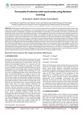 © 2022, IRJET | Impact Factor value: 7.529 | ISO 9001:2008 Certified Journal | Page 1068
Personality Prediction with social media using Machine
Learning
Dr Swetha P1, Sunil B2, Viresh2, Vivek S Shyavi2
1Asst Professor, Department of Computer Science and Engineering, Global Academy of Technology
2Student, Department of Computer Science and Engineering, Global Academy of Technology
----------------------------------------------------------------------***-------------------------------------------------------------------
Abstract: Predicting Personality with a much more accuracy that can be very useful for the betterment of the society. And
many of the researchers were conducted a use of the given data for the purpose of organizational development, social
marketing network, individually recognized recommendations and health care systematic. And with an introduction the
popularity of the social media networking websites or online platforms like Twitter, Facebook and LinkedIn researchers
were conducted based on the given data from public are available through the online social networking platforms and
social behaviors aspects that could help to the friends and followers for the much prediction of personality. In the paper
we proposed a system that mainly aims to automate the personality prediction assessment process by training a model
using Myers Briggs Type Indicator (MBTI) personality prediction analysis. Online social media platforms networks provide
more and more opportunity from knowledge perspective discovery and the data from public with respect to their view.
The Structured information of the social media networking content can be provided with the knowledge to predict the
main and important of the personality traits. People nowadays share some of their thoughts, information, feelings more
specifically their personality traits, on social media platforms more often they are the sources of data generation. Many
researchers faced problems and many challenges and still they facing and working towards on and in the future, there is
plenty of opportunity for many research to predict it with the better accuracy and good results.
Keywords: Tweets, Comments, Myers Briggs Type Indicator (MBTI System)
I. INTRODUCTION
Personality Prediction using machine learning with social
the behavior of the persons can be predicted by analyzing
with the social media data or from tweets. And we can
predict the personality, behavior of a person with the
social media data. Prediction of personality with better
accuracy could be very useful for the betterment of society.
Personality is the way through which a person responds to
individuals response situation with his feelings. It is the
new way of combining the data of the characteristics that
make an individual behavior as unique in his own way.
Hence there is need of something through which we can
increase the number of many people involved in the given
survey and to make the process more reliable and accurate.
Personality prediction using machine learning with social
behavior of a particular person can be analyzed by using
social media data. The main Activities performed on
Twitter, Social media platforms Facebook can provide
concrete, with the enormous of data set. There can be a
variety of content and data processing available here and it
can be used for multiple analyses. Through the online
social media networking platforms bring both the
advantage and which can dangers to society, which need to
be analyzed in its way to examined carefully as needed.
The Myers-Briggs type indicator device. The Myers Briggs
Type Indicator (MBTI system) is a personality predicting
type system that system that divides people into 16
components of personality types based on four axes:
Extroversion(E) – Introversion(I)
Thinking(T) – Feeling(F)
Judging(J) – Perceiving(P)
Sensing(S) – Intuition(N)
With a brief discussion which includes the many open type
issues for the further research in the respected areas of
online social media platform networking sites-based
personality prediction predicting conclusion. Researchers
faced many problems and challenges which has still lot of
scope in the future research to the prediction of the
personality of a individual person with better accuracy.
Online social media networks provide unprecedented
opportunity from knowledge researching and data
detecting at that point of view. Social media networking
will very rich content in the form of text, video and image
etc. Algorithm used for prediction plays very important to
get an accurate result. With the recent data research, the
researchers have used regression method analysis with the
data assessment of personality traits to predict personality.
II. LITERATUR SURVEY
DI XUE, ZHENG HONG in 2017 worked on the Personality
prediction for the data on social network platform for the
data with the label distributing the data for learning.
Researchers used the new way of prediction techniques in
the machine learning model named label distribution
learning in the field and it may be respected with the
purpose. Personality prediction will be a psychological
construct which will aim to explain the new wide variety
International Research Journal of Engineering and Technology (IRJET) e-ISSN: 2395-0056
Volume: 09 Issue: 06 | Jun 2022 www.irjet.net p-ISSN: 2395-0072
 