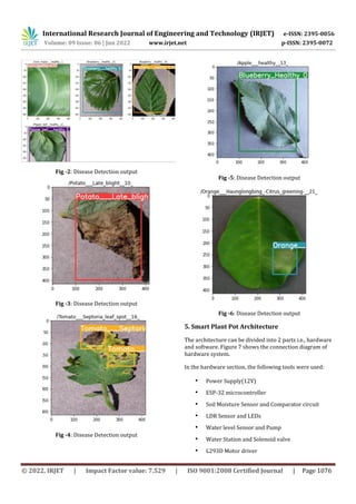 International Research Journal of Engineering and Technology (IRJET) e-ISSN: 2395-0056
Volume: 09 Issue: 06 | Jun 2022 www.irjet.net p-ISSN: 2395-0072
© 2022, IRJET | Impact Factor value: 7.529 | ISO 9001:2008 Certified Journal | Page 1076
Fig -2: Disease Detection output
Fig -3: Disease Detection output
Fig -4: Disease Detection output
Fig -5: Disease Detection output
Fig -6: Disease Detection output
5. Smart Plant Pot Architecture
The architecture can be divided into 2 parts i.e., hardware
and software. Figure 7 shows the connection diagram of
hardware system.
In the hardware section, the following tools were used:
• Power Supply(12V)
• ESP-32 microcontroller
• Soil Moisture Sensor and Comparator circuit
• LDR Sensor and LEDs
• Water level Sensor and Pump
• Water Station and Solenoid valve
• L293D Motor driver
 