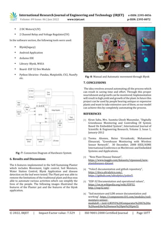 International Research Journal of Engineering and Technology (IRJET) e-ISSN: 2395-0056
Volume: 09 Issue: 06 | Jun 2022 www.irjet.net p-ISSN: 2395-0072
© 2022, IRJET | Impact Factor value: 7.529 | ISO 9001:2008 Certified Journal | Page 1077
• 2 DC Motors(12V)
• 2 Channel Relay and Voltage Regulator(5V)
In the software section, the following tools were used:
• Blynk(legacy)
• Android Application
• Arduino IDE
• Library: Blynk, Wifi.h
• Board- ESP 32 Dev Module
• Python libraries– Pandas, Matplotlib, CV2, NumPy
etc.
Fig -7: Connection Diagram of Hardware System
6. Results and Discussions
The 6 features implemented in the Self-Sustaining Planter
which includes Movement, Light control, Soil Moisture,
Water Station Control, Blynk Application and disease
detection on the leaf were tested. The Plant pot was able to
remove the limitations of the traditional plant and thus was
able to automate various activities which can simplify the
lives of the people. The following images illustrated the
features of the Planter pot and the features of the blynk
application.
Fig -8: Manual and Automatic movement through Blynk
7. CONCLUSIONS
The idea revolves around automating all the process which
can result in saving time and effort. Through this proper
nourishment and growth can be monitored.Implementation
will result in high yield and growth of the plant.Infuturethis
project can be used by people bearing antique or expensive
plants and want to take extensive care of them, so ourmodel
can achieve this by completely automating the process.
REFERENCES
[1] Kiran Sahu, Mrs. Susmita Ghosh Mazumdar, “Digitally
Greenhouse Monitoring and Controlling Of System
Based On Embedded System”, International Journal of
Scientific & Engineering Research, Volume 3, Issue 1,
January-2012
[2] Teemu Ahonen, Reino Virrankoski, Mohammed
Elmusrati, “Greenhouse Monitoring with Wireless
Sensor Network”, 30 December, 2008 IEEE/ASME
International Conference on Mechtronic andEmbedded
Systems and Applications.
[3] “New Plant Disease Dataset”,
https://www.kaggle.com/datasets/vipoooool/new-
plantdiseases-dataset
[4] “Yolov5 documentation and github repository”,
https://docs.ultralytics.com/,
https://github.com/ultralytics/yolov5.
[5] “ESP-32 Documentation and operational values”,
https://en.m.wikipedia.org/wiki/ESP32,
http://esp32.net/ .
[6] “Soil moisture and LDR sensor documentation and
working”, https://components101.com/modules/soil-
moisture-sensor-
module#:~:text=LM393%20Comparator%20IC%20is
%20used,the%20sensor%20pin%20(pin3),
 