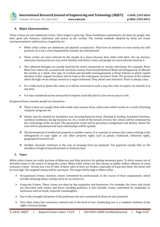 International Research Journal of Engineering and Technology (IRJET) e-ISSN: 2395-0056
Volume: 09 Issue: 06 | Jun 2022 www.irjet.net p-ISSN: 2395-0072
© 2022, IRJET | Impact Factor value: 7.529 | ISO 9001:2008 Certified Journal | Page 1127
4. Major Characteristics
These crimes are not traditional crimes. Their target is quite big. These fraudulent commitments are done by people who
have good job, business, reputation and power in the society. The normal methods adopted by them are fraud,
misrepresentation, adulteration, irregularity etc.
 White collar crimes are deliberate and planned conspiracies. They have an intention to earn money by unfit
practices. It is not a crime happened by mistake, but well planned.
 These crimes are more tolerant by the people of a status because they relate with them. For eg: Doctors,
advocates, bureaucrats are very much familiar with these crimes and people are more tolerant towards it.
 The collateral damages are usually faced by the entire community or society collectively. For example, Nirav
Modi Case where the accused took enormous money from Punjab National Bank and disappeared. It affected
the society as a whole. One type of crooked and deceitful encompassment is Ponzi Scheme in which capital
donation of the original investors will be kept as the subsequent investors’ fund. The promise of the scheme
about the high return always remain as a vague statement. They attract new investors. There is always a loss.
 It is really hard to detect the crime as it will be exercised in such a way that only an expert can identify it at
any time.
 It is also considered as less serious but it impacts social life and it is also not so easy to curb.
On general basis common people are cheated as-
 These crimes are usually dealt with credit card, evasion of tax, cybercrime which results as a result of hacking
computer programs etc.
 Clients may be cheated by fraudulent acts focusing financial fraud, cheating in trading, fraudulent business,
unethical conditions during business etc. As a result of this breach of trust, the crimes will be victimized by
the criminology of the accused. The paramount result will be pecuniary consignment and decline. Hence the
trust will be questioned and loyal relationships will be spoiled.
 The development of intellectual property is another reason. It is common to witness the crimes relating to the
infringement of copy rights or any other property rights such as patent, trademark, industrial rights,
geographical locations etc.
 Another character witnesses is the way of escaping from tax payment. Tax payment usually falls on the
shoulders of high level professionals or business men.
5. Types
White collar crimes are really purview of fallacious and false practices for getting monetary gains. To drive money out of
deceitful means is the motive of doing this crime. White collar crimes are also known as public welfare offences or socio
economic crimes. Society has a lot of rules. If these rules or laws are broken, especially in fraud and cheat, the losses will
be very high. The targeted money will be enormous. The target will be high in White Collar.
 Occupational Crimes- Involves crimes committed by professionals in the course of their employment, which
includes delaying salary, cutting salary for no means etc.
 Corporate Crimes- These crimes are done by big companies and businesses. For example, the rivers and canals
are discarded with wastes and hence mending pollution. It also includes crimes committed by companies or
businesses such as fraud, corporate manslaughter.
 Due to the strength and power of the politicians the acts committed by them are also powerful.
 Very often states face enormous criminal acts in the form of war. Conducting war is a complete violation of the
rights of human beings.
 