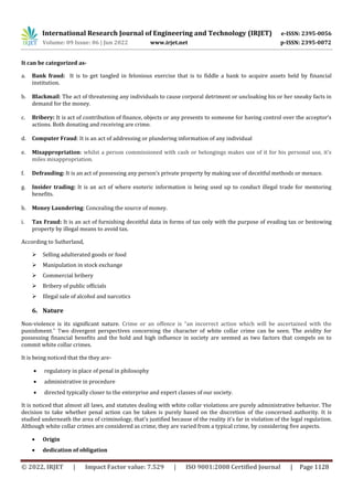 International Research Journal of Engineering and Technology (IRJET) e-ISSN: 2395-0056
Volume: 09 Issue: 06 | Jun 2022 www.irjet.net p-ISSN: 2395-0072
© 2022, IRJET | Impact Factor value: 7.529 | ISO 9001:2008 Certified Journal | Page 1128
It can be categorized as-
a. Bank fraud: It is to get tangled in felonious exercise that is to fiddle a bank to acquire assets held by financial
institution.
b. Blackmail: The act of threatening any individuals to cause corporal detriment or uncloaking his or her sneaky facts in
demand for the money.
c. Bribery: It is act of contribution of finance, objects or any presents to someone for having control over the acceptor’s
actions. Both donating and receiving are crime.
d. Computer Fraud: It is an act of addressing or plundering information of any individual
e. Misappropriation: whilst a person commissioned with cash or belongings makes use of it for his personal use, it's
miles misappropriation.
f. Defrauding: It is an act of possessing any person’s private property by making use of deceitful methods or menace.
g. Insider trading: It is an act of where esoteric information is being used up to conduct illegal trade for mentoring
benefits.
h. Money Laundering: Concealing the source of money.
i. Tax Fraud: It is an act of furnishing deceitful data in forms of tax only with the purpose of evading tax or bestowing
property by illegal means to avoid tax.
According to Sutherland,
 Selling adulterated goods or food
 Manipulation in stock exchange
 Commercial bribery
 Bribery of public officials
 Illegal sale of alcohol and narcotics
6. Nature
Non-violence is its significant nature. Crime or an offence is “an incorrect action which will be ascertained with the
punishment.” Two divergent perspectives concerning the character of white collar crime can be seen. The avidity for
possessing financial benefits and the hold and high influence in society are seemed as two factors that compels on to
commit white collar crimes.
It is being noticed that the they are-
 regulatory in place of penal in philosophy
 administrative in procedure
 directed typically closer to the enterprise and expert classes of our society.
It is noticed that almost all laws, and statutes dealing with white collar violations are purely administrative behavior. The
decision to take whether penal action can be taken is purely based on the discretion of the concerned authority. It is
studied underneath the area of criminology, that's justified because of the reality it's far in violation of the legal regulation.
Although white collar crimes are considered as crime, they are varied from a typical crime, by considering five aspects.
 Origin
 dedication of obligation
 