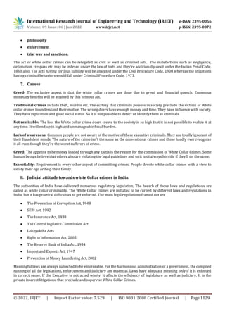 International Research Journal of Engineering and Technology (IRJET) e-ISSN: 2395-0056
Volume: 09 Issue: 06 | Jun 2022 www.irjet.net p-ISSN: 2395-0072
© 2022, IRJET | Impact Factor value: 7.529 | ISO 9001:2008 Certified Journal | Page 1129
 philosophy
 enforcement
 trial way and sanctions.
The act of white collar crimes can be relegated as civil as well as criminal acts. The malefactions such as negligence,
defamation, trespass etc. may be indexed under the law of torts and they're additionally dealt under the Indian Penal Code,
1860 also. The acts having tortious liability will be analyzed under the Civil Procedure Code, 1908 whereas the litigations
having criminal behaviors would fall under Criminal Procedure Code, 1973.
7. Causes
Greed- The exclusive aspect is that the white collar crimes are done due to greed and financial quench. Enormous
monetary benefits will be attained by this heinous act.
Traditional crimes include theft, murder etc. The ecstasy that criminals possess in society preclude the victims of White
collar crimes to understand their motive. The wrong doers have enough money and time. They have influence with society.
They have reputation and good social status. So it is not possible to detect or identify them as criminals.
Not realizable: The loss the White collar crime doers create to the society is so high that it is not possible to realize it at
any time. It will end up in high and unmanageable fiscal burden.
Lack of awareness: Common people are not aware of the motive of these executive criminals. They are totally ignorant of
their fraudulent minds. The nature of the crime isn't the same as the conventional crimes and those hardly ever recognize
it all even though they're the worst sufferers of crime.
Greed: The appetite to be money loaded through any tactis is the reason for the commission of White Collar Crimes. Some
human beings believe that others also are violating the legal guidelines and so it isn't always horrific if they'll do the same.
Essentiality: Requirement is every other aspect of committing crimes. People devote white collar crimes with a view to
satisfy their ego or help their family.
8. Judicial attitude towards white Collar crimes in India:
The authorities of India have delivered numerous regulatory legislation, The breach of those laws and regulations are
called as white collar criminality. The White Collar crimes are initiated to be curbed by different laws and regulations in
India, but it has practical difficulties to get enforced. The main legal regulations framed out are
 The Prevention of Corruption Act, 1948
 SEBI Act, 1992
 The Insurance Act, 1938
 The Central Vigilance Commission Act
 Lokayuktha Acts
 Right to Information Act, 2005
 The Reserve Bank of India Act, 1934
 Import and Exports Act, 1947
 Prevention of Money Laundering Act, 2002
Meaningful laws are always subjected to be enforceable. For the harmonious administration of a government, the compiled
running of all the legislations, enforcement and judiciary are essential. Laws have adequate meaning only if it is enforced
in correct sense. If the Executive is not acted wisely, it affects the efficiency of legislature as well as judiciary. It is the
private interest litigations, that preclude and supervise White Collar Crimes.
 