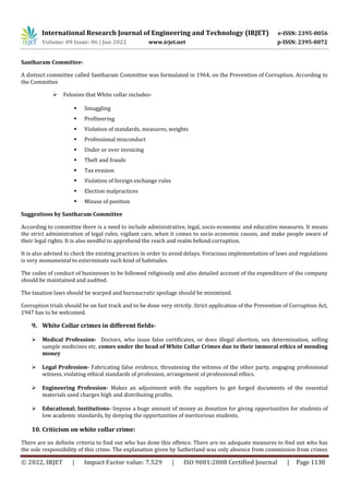 International Research Journal of Engineering and Technology (IRJET) e-ISSN: 2395-0056
Volume: 09 Issue: 06 | Jun 2022 www.irjet.net p-ISSN: 2395-0072
© 2022, IRJET | Impact Factor value: 7.529 | ISO 9001:2008 Certified Journal | Page 1130
Santharam Committee-
A distinct committee called Santharam Committee was formulated in 1964, on the Prevention of Corruption. According to
the Committee
 Felonies that White collar includes-
 Smuggling
 Profiteering
 Violation of standards, measures, weights
 Professional misconduct
 Under or over invoicing
 Theft and frauds
 Tax evasion
 Violation of foreign exchange rules
 Election malpractices
 Misuse of position
Suggestions by Santharam Committee
According to committee there is a need to include administrative, legal, socio-economic and educative measures. It means
the strict administration of legal rules, vigilant care, when it comes to socio economic causes, and make people aware of
their legal rights. It is also needful to apprehend the reach and realm behind corruption.
It is also advised to check the existing practices in order to avoid delays. Veracious implementation of laws and regulations
is very monumental to exterminate such kind of habitudes.
The codes of conduct of businesses to be followed religiously and also detailed account of the expenditure of the company
should be maintained and audited.
The taxation laws should be warped and bureaucratic spoilage should be minimized.
Corruption trials should be on fast track and to be done very strictly. Strict application of the Prevention of Corruption Act,
1947 has to be welcomed.
9. White Collar crimes in different fields-
 Medical Profession- Doctors, who issue false certificates, or does illegal abortion, sex determination, selling
sample medicines etc. comes under the head of White Collar Crimes due to their immoral ethics of mending
money
 Legal Profession- Fabricating false evidence, threatening the witness of the other party, engaging professional
witness, violating ethical standards of profession, arrangement of professional ethics.
 Engineering Profession- Makes an adjustment with the suppliers to get forged documents of the essential
materials used charges high and distributing profits.
 Educational; Institutions- Impose a huge amount of money as donation for giving opportunities for students of
low academic standards, by denying the opportunities of meritorious students.
10. Criticism on white collar crime:
There are no definite criteria to find out who has done this offence. There are no adequate measures to find out who has
the sole responsibility of this crime. The explanation given by Sutherland was only absence from commission from crimes
 