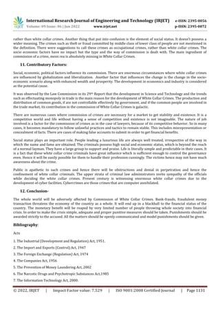 International Research Journal of Engineering and Technology (IRJET) e-ISSN: 2395-0056
Volume: 09 Issue: 06 | Jun 2022 www.irjet.net p-ISSN: 2395-0072
© 2022, IRJET | Impact Factor value: 7.529 | ISO 9001:2008 Certified Journal | Page 1131
rather than white collar crimes. Another thing that put into confusion is the element of social status. It doesn’t possess a
wider meaning. The crimes such as theft or fraud committed by middle class of lower class of people are not mentioned in
the definition. There were suggestions to call these crimes as occupational crimes, rather than white collar crimes. The
socio economic factors have no impact but the type and the way of commission is dealt with. The main ingredient of
commission of a crime, mens rea is absolutely missing in White Collar Crimes.
11. Contributory Factors:
Social, economic, political factors influence its commission. There are enormous circumstances where white collar crimes
are influenced by globalization and liberalization. Another factor that influences the change is the change in the socio-
economic scenario along with enhanced wealth and prosperity. The development in economics and industry is considered
as the potential cause.
It was observed by the Law Commission in its 29th Report that the development in Science and Technology and the trends
such as effectuating monopoly in trade is the main reason for the development of White Collar Crimes. The production and
distribution of common goods, if are not controllable effectively by government, and if the common people are involved in
the trade market, its contribution in the commission of White Collar Crimes is galactic.
There are numerous cases where commission of crimes are necessary for a market to get stability and existence. It is a
competitive world and life without having a sense of competition and existence is not imaginable. The nature of job
involved is a factor for the commission of crimes as in the case of lawyers, because of its competitive behavior. So in many
cases, it becomes mandatory to follow unlawful practices and tactics to remain stable. This includes misrepresentation or
concealment of facts. There are cases of making false accounts to submit in order to get financial benefits.
Social status plays an important role. People leading a luxurious life are always well treated, irrespective of the way in
which the name and fame are obtained. The criminals possess high social and economic status, which is beyond the reach
of a normal layman. They have a large group to support and praise. Life is literally simple and predictable in their cases. It
is a fact that these white collar crime criminals have great influence which is sufficient enough to control the governance
even. Hence it will be easily possible for them to handle their profession cunningly. The victims hence may not have much
awareness about the crime.
Public is apathetic to such crimes and hence there will be obstructions and denial in perpetration and hence the
confinement of white collar criminals. The upper strata of criminal law administrators invite sympathy of the officials
while deciding the white collar crimes. Present century is witnessing enormous white collar crimes due to the
development of cyber facilities. Cybercrimes are those crimes that are computer annihilated.
12. Conclusion-
The whole world will be adversely affected by Commission of White Collar Crimes. Bank-frauds, fraudulent money
transaction threatens the economy of the country as a whole. It will end up in a blackball to the financial status of the
country. The monetary benefit will be reaped by very limited number of people throwing whole society into financial
crisis. In order to make the crisis simple, adequate and proper punitive measures should be taken. Punishments should be
awarded strictly to the accused. All the matters should be openly communicated and model punishments should be given.
Bibliography:
Acts
1. The Industrial (Development and Regulation) Act, 1951.
2. The Import and Exports (Control) Act, 1947
3. The Foreign Exchange (Regulation) Act, 1974
4. The Companies Act, 1956
5. The Prevention of Money Laundering Act, 2002
6. The Narcotic Drugs and Psychotropic Substances Act,1985
7. The Information Technology Act, 2000.
 