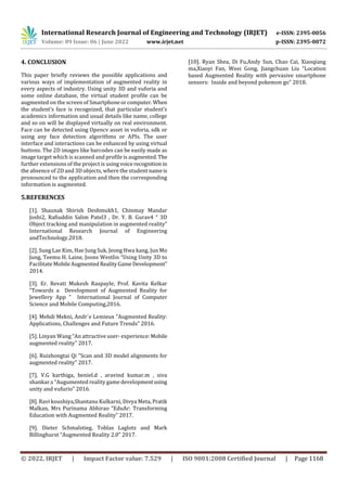 International Research Journal of Engineering and Technology (IRJET) e-ISSN: 2395-0056
Volume: 09 Issue: 06 | June 2022 www.irjet.net p-ISSN: 2395-0072
© 2022, IRJET | Impact Factor value: 7.529 | ISO 9001:2008 Certified Journal | Page 1168
4. CONCLUSION
This paper briefly reviews the possible applications and
various ways of implementation of augmented reality in
every aspects of industry. Using unity 3D and vuforia and
some online database, the virtual student profile can be
augmented on the screen of Smartphoneorcomputer.When
the student’s face is recognized, that particular student’s
academics information and usual details like name, college
and so on will be displayed virtually on real environment.
Face can be detected using Opencv asset in vuforia, sdk or
using any face detection algorithms or APIs. The user
interface and interactions can be enhanced by using virtual
buttons. The 2D images like barcodes can be easily made as
image target which is scanned and profile is augmented.The
further extensions of the project is usingvoice recognition in
the absence of 2D and 3D objects, where the student nameis
pronounced to the application and then the corresponding
information is augmented.
5.REFERENCES
[1]. Shaunak Shirish Deshmukh1, Chinmay Mandar
Joshi2, Rafiuddin Salim Patel3 , Dr. Y. B. Gurav4 “ 3D
Object tracking and manipulation in augmented reality”
International Research Journal of Engineering
andTechnology.2018.
[2]. Sung Lae Kim, Hae Jung Suk, Jeong Hwa kang, Jun Mo
Jung, Teemu H. Laine, Joons Westlin “Using Unity 3D to
Facilitate MobileAugmented RealityGameDevelopment”
2014.
[3]. Er. Revati Mukesh Raspayle, Prof. Kavita Kelkar
“Towards a Development of Augmented Reality for
Jewellery App ” International Journal of Computer
Science and Mobile Computing,2016.
[4]. Mehdi Mekni, Andr´e Lemieux “Augmented Reality:
Applications, Challenges and Future Trends” 2016.
[5]. Linyan Wang “An attractive user- experience:Mobile
augmented reality" 2017.
[6]. Ruizhongtai Qi "Scan and 3D model alignments for
augmented reality" 2017.
[7]. V.G karthiga, beniel.d , aravind kumar.m , siva
shankar.s “Augumented reality game developmentusing
unity and vufurio” 2016.
[8]. Ravi koushiya,Shantanu Kulkarni, Divya Meta, Pratik
Malkan, Mrs Purinama Abhirao “EduAr: Transforming
Education with Augmented Reality” 2017.
[9]. Dieter Schmalstieg, Toblas Laglotz and Mark
Billinghurst “Augmented Reality 2.0” 2017.
[10]. Ryan Shea, Di Fu,Andy Sun, Chao Cai, Xiaoqiang
ma,Xiaoyi Fan, Weei Gong, Jiangchuan Liu “Location
based Augmented Reality with pervasive smartphone
sensors: Inside and beyond pokemon go” 2018.
 
