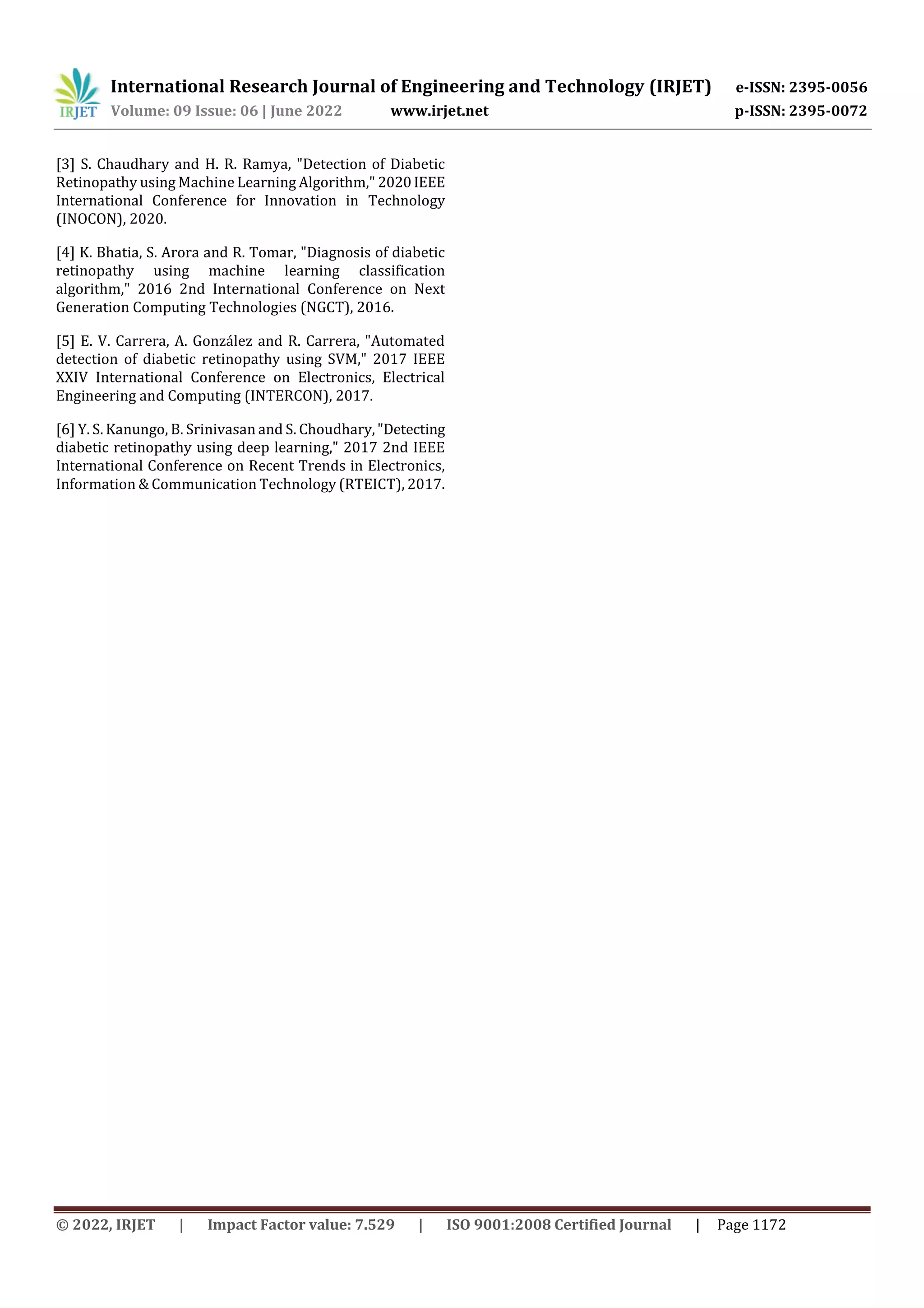 International Research Journal of Engineering and Technology (IRJET) e-ISSN: 2395-0056
Volume: 09 Issue: 06 | June 2022 www.irjet.net p-ISSN: 2395-0072
© 2022, IRJET | Impact Factor value: 7.529 | ISO 9001:2008 Certified Journal | Page 1172
[3] S. Chaudhary and H. R. Ramya, "Detection of Diabetic
Retinopathy using Machine Learning Algorithm," 2020IEEE
International Conference for Innovation in Technology
(INOCON), 2020.
[4] K. Bhatia, S. Arora and R. Tomar, "Diagnosis of diabetic
retinopathy using machine learning classification
algorithm," 2016 2nd International Conference on Next
Generation Computing Technologies (NGCT), 2016.
[5] E. V. Carrera, A. González and R. Carrera, "Automated
detection of diabetic retinopathy using SVM," 2017 IEEE
XXIV International Conference on Electronics, Electrical
Engineering and Computing (INTERCON), 2017.
[6] Y. S. Kanungo, B. Srinivasan and S. Choudhary,"Detecting
diabetic retinopathy using deep learning," 2017 2nd IEEE
International Conference on Recent Trends in Electronics,
Information & Communication Technology (RTEICT), 2017.
 