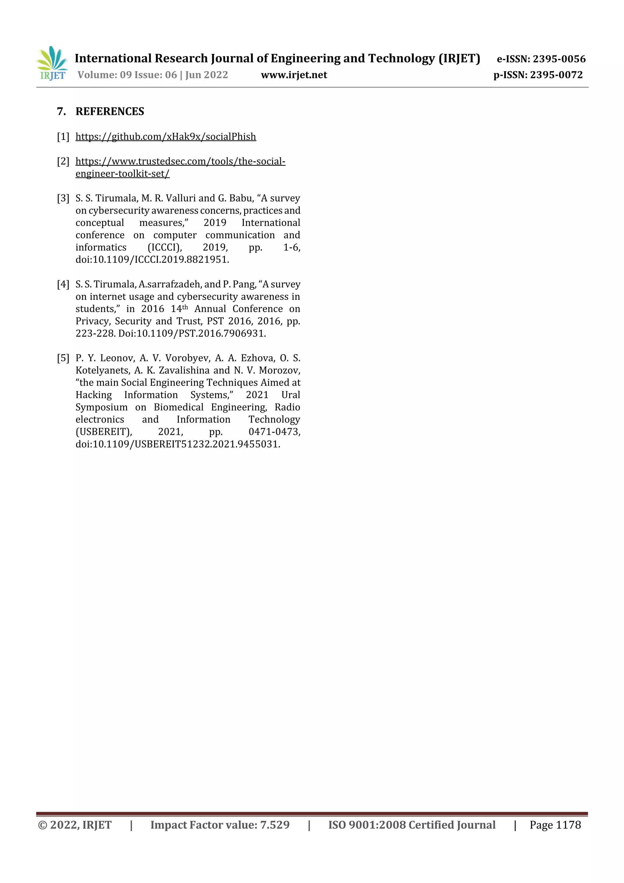 International Research Journal of Engineering and Technology (IRJET) e-ISSN: 2395-0056
Volume: 09 Issue: 06 | Jun 2022 www.irjet.net p-ISSN: 2395-0072
© 2022, IRJET | Impact Factor value: 7.529 | ISO 9001:2008 Certified Journal | Page 1178
7. REFERENCES
[1] https://github.com/xHak9x/socialPhish
[2] https://www.trustedsec.com/tools/the-social-
engineer-toolkit-set/
[3] S. S. Tirumala, M. R. Valluri and G. Babu, “A survey
on cybersecurity awarenessconcerns,practicesand
conceptual measures,” 2019 International
conference on computer communication and
informatics (ICCCI), 2019, pp. 1-6,
doi:10.1109/ICCCI.2019.8821951.
[4] S. S. Tirumala, A.sarrafzadeh, and P. Pang, “A survey
on internet usage and cybersecurity awareness in
students,” in 2016 14th Annual Conference on
Privacy, Security and Trust, PST 2016, 2016, pp.
223-228. Doi:10.1109/PST.2016.7906931.
[5] P. Y. Leonov, A. V. Vorobyev, A. A. Ezhova, O. S.
Kotelyanets, A. K. Zavalishina and N. V. Morozov,
“the main Social Engineering Techniques Aimed at
Hacking Information Systems,” 2021 Ural
Symposium on Biomedical Engineering, Radio
electronics and Information Technology
(USBEREIT), 2021, pp. 0471-0473,
doi:10.1109/USBEREIT51232.2021.9455031.
 