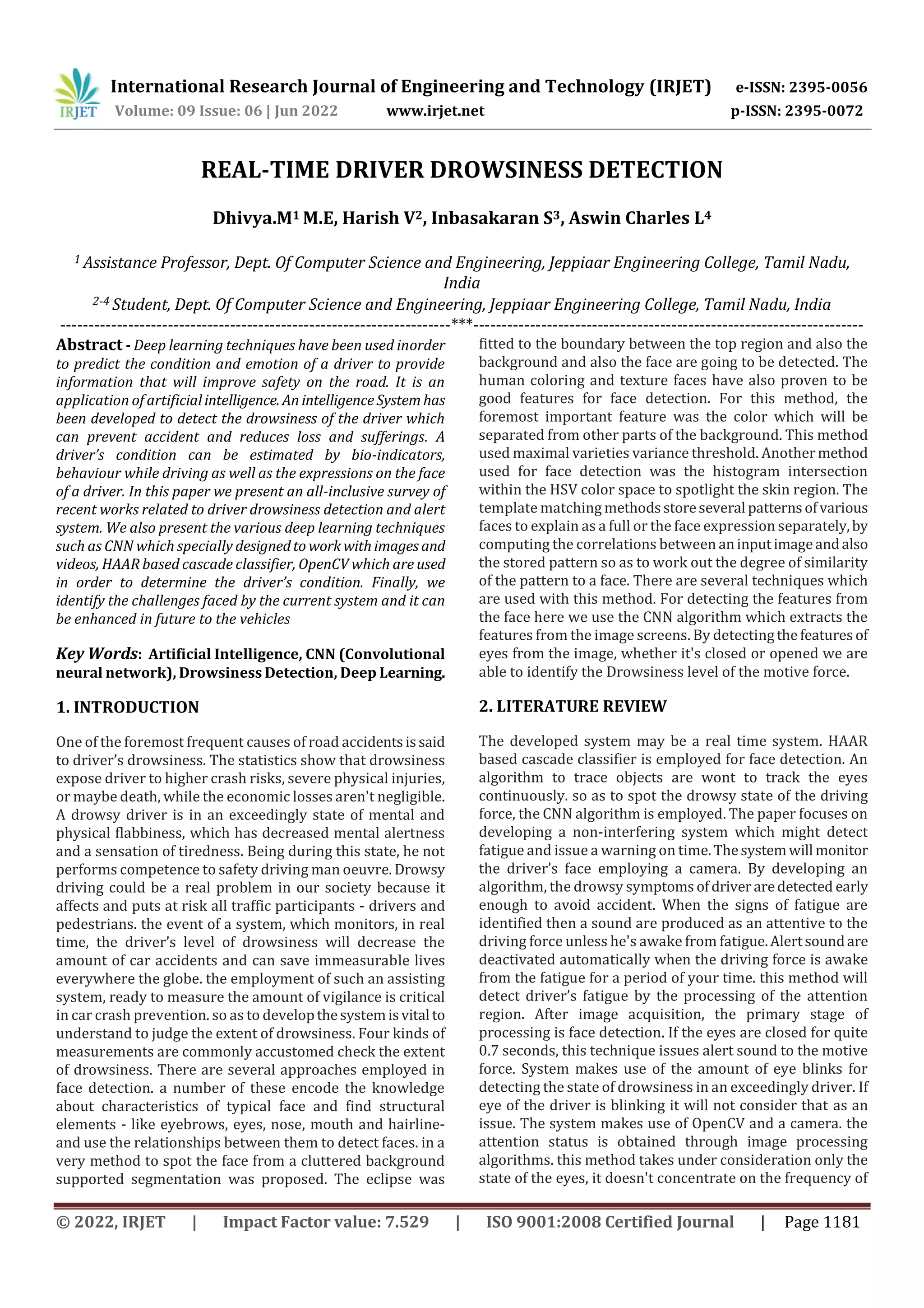 International Research Journal of Engineering and Technology (IRJET) e-ISSN: 2395-0056
Volume: 09 Issue: 06 | Jun 2022 www.irjet.net p-ISSN: 2395-0072
© 2022, IRJET | Impact Factor value: 7.529 | ISO 9001:2008 Certified Journal | Page 1181
REAL-TIME DRIVER DROWSINESS DETECTION
Dhivya.M1 M.E, Harish V2, Inbasakaran S3, Aswin Charles L4
1 Assistance Professor, Dept. Of Computer Science and Engineering, Jeppiaar Engineering College, Tamil Nadu,
India
2-4 Student, Dept. Of Computer Science and Engineering, Jeppiaar Engineering College, Tamil Nadu, India
---------------------------------------------------------------------***---------------------------------------------------------------------
Abstract - Deep learning techniques have been used inorder
to predict the condition and emotion of a driver to provide
information that will improve safety on the road. It is an
application of artificialintelligence. An intelligenceSystem has
been developed to detect the drowsiness of the driver which
can prevent accident and reduces loss and sufferings. A
driver’s condition can be estimated by bio-indicators,
behaviour while driving as well as the expressions on the face
of a driver. In this paper we present an all-inclusive survey of
recent works related to driver drowsiness detection and alert
system. We also present the various deep learning techniques
such as CNN which specially designedto work withimages and
videos, HAAR based cascade classifier, OpenCV which are used
in order to determine the driver’s condition. Finally, we
identify the challenges faced by the current system and it can
be enhanced in future to the vehicles
Key Words: Artificial Intelligence, CNN (Convolutional
neural network), Drowsiness Detection, Deep Learning.
1. INTRODUCTION
One of the foremost frequent causes of road accidentsissaid
to driver’s drowsiness. The statistics show that drowsiness
expose driver to higher crash risks, severe physical injuries,
or maybe death, while the economic losses aren't negligible.
A drowsy driver is in an exceedingly state of mental and
physical flabbiness, which has decreased mental alertness
and a sensation of tiredness. Being during this state, he not
performs competence to safety driving man oeuvre. Drowsy
driving could be a real problem in our society because it
affects and puts at risk all traffic participants - drivers and
pedestrians. the event of a system, which monitors, in real
time, the driver’s level of drowsiness will decrease the
amount of car accidents and can save immeasurable lives
everywhere the globe. the employment of such an assisting
system, ready to measure the amount of vigilance is critical
in car crash prevention. so as to developthesystemisvital to
understand to judge the extent of drowsiness. Four kinds of
measurements are commonly accustomed check the extent
of drowsiness. There are several approaches employed in
face detection. a number of these encode the knowledge
about characteristics of typical face and find structural
elements - like eyebrows, eyes, nose, mouth and hairline-
and use the relationships between them to detect faces. in a
very method to spot the face from a cluttered background
supported segmentation was proposed. The eclipse was
fitted to the boundary between the top region and also the
background and also the face are going to be detected. The
human coloring and texture faces have also proven to be
good features for face detection. For this method, the
foremost important feature was the color which will be
separated from other parts of the background. This method
used maximal varieties variance threshold. Anothermethod
used for face detection was the histogram intersection
within the HSV color space to spotlight the skin region. The
template matching methodsstoreseveral patternsofvarious
faces to explain as a full or the face expression separately,by
computing the correlations between aninputimageandalso
the stored pattern so as to work out the degree of similarity
of the pattern to a face. There are several techniques which
are used with this method. For detecting the features from
the face here we use the CNN algorithm which extracts the
features from the image screens. By detectingthefeaturesof
eyes from the image, whether it's closed or opened we are
able to identify the Drowsiness level of the motive force.
2. LITERATURE REVIEW
The developed system may be a real time system. HAAR
based cascade classifier is employed for face detection. An
algorithm to trace objects are wont to track the eyes
continuously. so as to spot the drowsy state of the driving
force, the CNN algorithm is employed. The paper focuses on
developing a non-interfering system which might detect
fatigue and issue a warning on time.Thesystemwill monitor
the driver’s face employing a camera. By developing an
algorithm, the drowsy symptomsofdriveraredetected early
enough to avoid accident. When the signs of fatigue are
identified then a sound are produced as an attentive to the
driving force unless he's awake from fatigue.Alertsoundare
deactivated automatically when the driving force is awake
from the fatigue for a period of your time. this method will
detect driver’s fatigue by the processing of the attention
region. After image acquisition, the primary stage of
processing is face detection. If the eyes are closed for quite
0.7 seconds, this technique issues alert sound to the motive
force. System makes use of the amount of eye blinks for
detecting the state of drowsiness in an exceedingly driver. If
eye of the driver is blinking it will not consider that as an
issue. The system makes use of OpenCV and a camera. the
attention status is obtained through image processing
algorithms. this method takes under consideration only the
state of the eyes, it doesn't concentrate on the frequency of
 