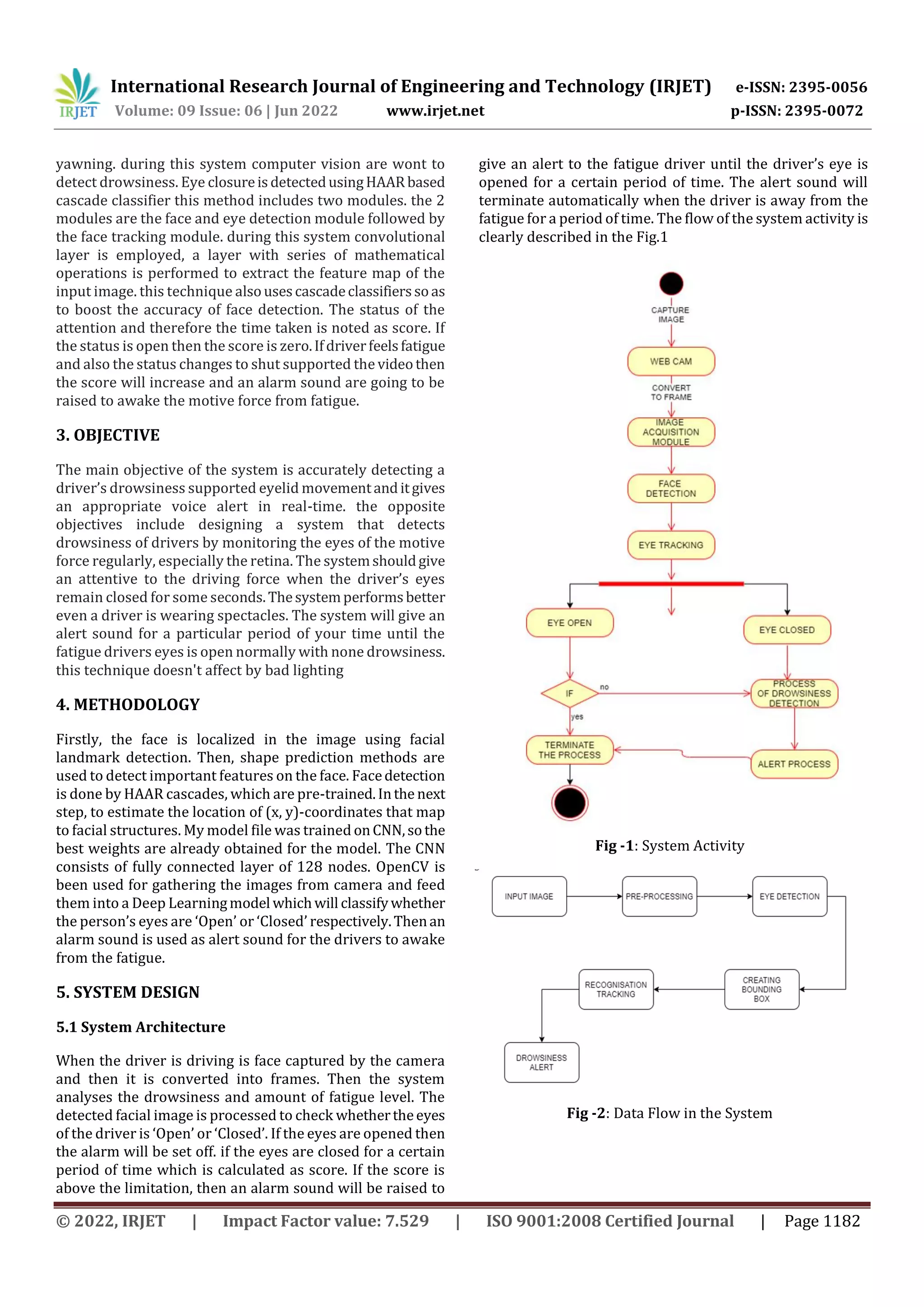 International Research Journal of Engineering and Technology (IRJET) e-ISSN: 2395-0056
Volume: 09 Issue: 06 | Jun 2022 www.irjet.net p-ISSN: 2395-0072
© 2022, IRJET | Impact Factor value: 7.529 | ISO 9001:2008 Certified Journal | Page 1182
yawning. during this system computer vision are wont to
detect drowsiness. Eye closureisdetectedusingHAARbased
cascade classifier this method includes two modules. the 2
modules are the face and eye detection module followed by
the face tracking module. during this system convolutional
layer is employed, a layer with series of mathematical
operations is performed to extract the feature map of the
input image. this technique alsousescascadeclassifierssoas
to boost the accuracy of face detection. The status of the
attention and therefore the time taken is noted as score. If
the status is open then the score is zero.Ifdriverfeelsfatigue
and also the status changes to shut supported the videothen
the score will increase and an alarm sound are going to be
raised to awake the motive force from fatigue.
3. OBJECTIVE
The main objective of the system is accurately detecting a
driver’s drowsiness supported eyelid movementanditgives
an appropriate voice alert in real-time. the opposite
objectives include designing a system that detects
drowsiness of drivers by monitoring the eyes of the motive
force regularly, especially the retina. The systemshouldgive
an attentive to the driving force when the driver’s eyes
remain closed for some seconds.Thesystemperformsbetter
even a driver is wearing spectacles. The system will give an
alert sound for a particular period of your time until the
fatigue drivers eyes is open normally with none drowsiness.
this technique doesn't affect by bad lighting
4. METHODOLOGY
Firstly, the face is localized in the image using facial
landmark detection. Then, shape prediction methods are
used to detect important features on the face. Facedetection
is done by HAAR cascades, which are pre-trained.Inthe next
step, to estimate the location of (x, y)-coordinates that map
to facial structures. My model file was trained onCNN,sothe
best weights are already obtained for the model. The CNN
consists of fully connected layer of 128 nodes. OpenCV is
been used for gathering the images from camera and feed
them into a Deep Learningmodel whichwill classifywhether
the person’s eyes are ‘Open’ or ‘Closed’ respectively.Thenan
alarm sound is used as alert sound for the drivers to awake
from the fatigue.
5. SYSTEM DESIGN
5.1 System Architecture
When the driver is driving is face captured by the camera
and then it is converted into frames. Then the system
analyses the drowsiness and amount of fatigue level. The
detected facial image is processed to check whethertheeyes
of the driver is ‘Open’ or ‘Closed’. If the eyes are opened then
the alarm will be set off. if the eyes are closed for a certain
period of time which is calculated as score. If the score is
above the limitation, then an alarm sound will be raised to
give an alert to the fatigue driver until the driver’s eye is
opened for a certain period of time. The alert sound will
terminate automatically when the driver is away from the
fatigue for a period of time. The flow of the system activity is
clearly described in the Fig.1
Fig -1: System Activity
Fig -2: Data Flow in the System
 