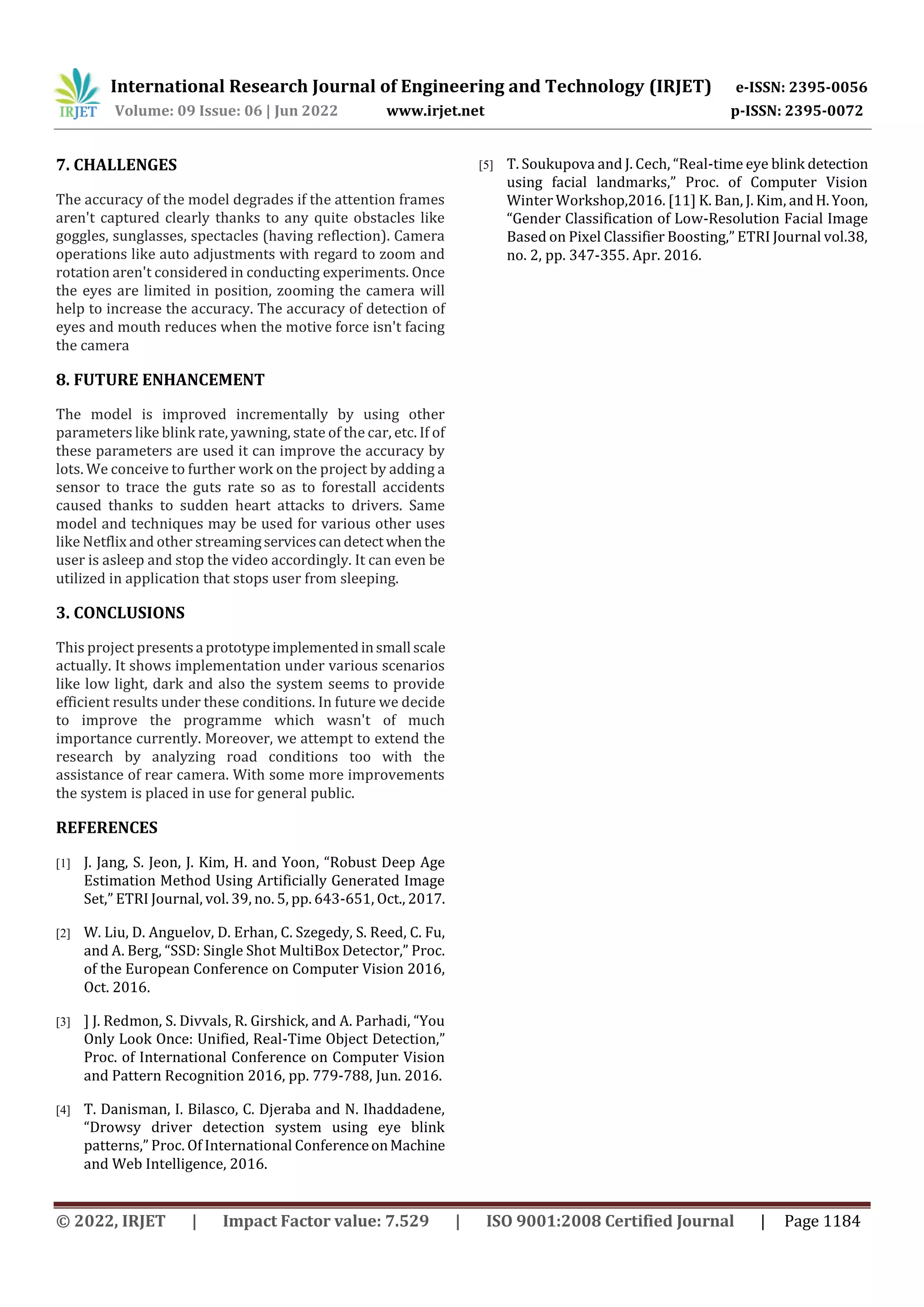 International Research Journal of Engineering and Technology (IRJET) e-ISSN: 2395-0056
Volume: 09 Issue: 06 | Jun 2022 www.irjet.net p-ISSN: 2395-0072
© 2022, IRJET | Impact Factor value: 7.529 | ISO 9001:2008 Certified Journal | Page 1184
7. CHALLENGES
The accuracy of the model degrades if the attention frames
aren't captured clearly thanks to any quite obstacles like
goggles, sunglasses, spectacles (having reflection). Camera
operations like auto adjustments with regard to zoom and
rotation aren't considered in conducting experiments. Once
the eyes are limited in position, zooming the camera will
help to increase the accuracy. The accuracy of detection of
eyes and mouth reduces when the motive force isn't facing
the camera
8. FUTURE ENHANCEMENT
The model is improved incrementally by using other
parameters like blink rate, yawning, state of the car, etc. If of
these parameters are used it can improve the accuracy by
lots. We conceive to further work on the project by adding a
sensor to trace the guts rate so as to forestall accidents
caused thanks to sudden heart attacks to drivers. Same
model and techniques may be used for various other uses
like Netflix and other streamingservicescandetectwhenthe
user is asleep and stop the video accordingly. It can even be
utilized in application that stops user from sleeping.
3. CONCLUSIONS
This project presentsa prototypeimplementedinsmall scale
actually. It shows implementation under various scenarios
like low light, dark and also the system seems to provide
efficient results under these conditions. In future we decide
to improve the programme which wasn't of much
importance currently. Moreover, we attempt to extend the
research by analyzing road conditions too with the
assistance of rear camera. With some more improvements
the system is placed in use for general public.
REFERENCES
[1] J. Jang, S. Jeon, J. Kim, H. and Yoon, “Robust Deep Age
Estimation Method Using Artificially Generated Image
Set,” ETRI Journal, vol. 39, no. 5, pp. 643-651, Oct., 2017.
[2] W. Liu, D. Anguelov, D. Erhan, C. Szegedy, S. Reed, C. Fu,
and A. Berg, “SSD: Single Shot MultiBox Detector,” Proc.
of the European Conference on Computer Vision 2016,
Oct. 2016.
[3] ] J. Redmon, S. Divvals, R. Girshick, and A. Parhadi, “You
Only Look Once: Unified, Real-Time Object Detection,”
Proc. of International Conference on Computer Vision
and Pattern Recognition 2016, pp. 779-788, Jun. 2016.
[4] T. Danisman, I. Bilasco, C. Djeraba and N. Ihaddadene,
“Drowsy driver detection system using eye blink
patterns,” Proc. Of International ConferenceonMachine
and Web Intelligence, 2016.
[5] T. Soukupova and J. Cech, “Real-time eye blink detection
using facial landmarks,” Proc. of Computer Vision
Winter Workshop,2016. [11] K. Ban, J. Kim, andH.Yoon,
“Gender Classification of Low-Resolution Facial Image
Based on Pixel Classifier Boosting,” ETRI Journal vol.38,
no. 2, pp. 347-355. Apr. 2016.
 
