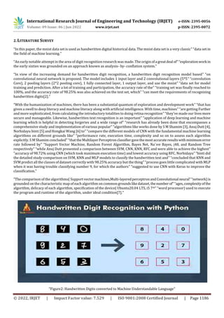 International Research Journal of Engineering and Technology (IRJET) e-ISSN: 2395-0056
Volume: 09 Issue: 06 | Jun 2022 www.irjet.net p-ISSN: 2395-0072
© 2022, IRJET | Impact Factor value: 7.529 | ISO 9001:2008 Certified Journal | Page 1186
2. LITERATURE SURVEY
“In this paper, the mnist data set is used as handwritten digital historical data. The mnist data set is a very classic” “data set in
the field of machine learning.”
“An early notable attempt in the area of digit recognition research was made. The origin ofa greatdeal of”“explorationwork in
the early sixties was grounded on an approach known as analysis- by- conflation system.”
“In view of the increasing demand for handwritten digit recognition, a handwritten digit recognition model based” “on
convolutional neural network is proposed. The model includes 1 input layer and 2 convolutional layers (5*5” “convolution
Core), 2 pooling layers (2*2 pooling core), 1 fully connected layer, 1 output layer, and use the mnist” “data set for model
training and prediction. After a lot of training and participation, the accuracy rate of the” “training set was finally reached to
100%, and the accuracy rate of 98.25% was also achieved on the test set, which” “can meet the requirements of recognizing
handwritten digits[2].”
“With the humanization of machines, there has been a substantial quantum of exploration and development work” “that has
given a swell to deep literacy and machine literacy along with artificial intelligence. With time, machines” “are getting Further
and more sophisticated, from calculating the introductory totalities to doing retina recognition” “they've made our livesmore
secure and manageable. Likewise, handwritten text recognition is an important” “application of deep learning and machine
learning which is helpful in detecting forgeries and a wide range of” “research has already been done that encompasses a
comprehensive study and implementation of various popular” “algorithms like works done by S M Shamim [3], Anuj Dutt [4],
Norhidayu binti [5] and Hongkai Wang [6] to” “compare the different models of CNN with the fundamental machine learning
algorithms on different grounds like” “performance rate, execution time, complexity and so on to assess each algorithm
explicitly. S M Shamim concluded” “thattheMultilayerPerceptronclassifiergavethemostaccurateresultswithminimumerror
rate followed by” “Support Vector Machine, Random Forest Algorithm, Bayes Net, Na¨ıve Bayes, j48, and Random Tree
respectively” “while Anuj Dutt presented a comparison between SVM, CNN, KNN, RFC and were able to achieve the highest”
“accuracy of 98.72% using CNN (which took maximum execution time) and lowest accuracy using RFC. Norhidayu” “binti did
the detailed study-comparison on SVM, KNN and MLP models to classify the handwritten text and” “concluded that KNN and
SVM predict all the classes of dataset correctly with 98.25% accuracy but the thing” “process goes little complicated withMLP
when it was having trouble classifying number 9, for which the authors” “suggested to use CNN with Keras to improve the
classification.”
“The comparison of the algorithms( Support vectormachines,Multi-layeredperceptronandConvolutional neural”“network)is
grounded on the characteristic map of each algorithm on common groundslikedataset, thenumberof”“ages,complexityofthe
algorithm, delicacy of each algorithm, specification of the device( Ubuntu20.04 LTS, i5 7th” “word processor) used to execute
the program and runtime of the algorithm, under ideal condition[7].”
“Figure2: Handwritten Digits converted to Machine Understandable Language”
 