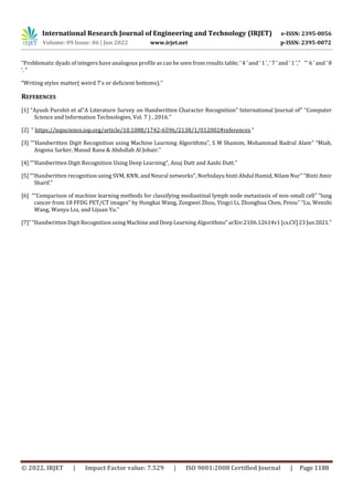 International Research Journal of Engineering and Technology (IRJET) e-ISSN: 2395-0056
Volume: 09 Issue: 06 | Jun 2022 www.irjet.net p-ISSN: 2395-0072
© 2022, IRJET | Impact Factor value: 7.529 | ISO 9001:2008 Certified Journal | Page 1188
“Problematic dyads of integers have analogous profile as can be seen from results table; ‘ 4 ’ and ‘ 1 ’, ‘ 7 ’ and ‘ 1 ’,” “‘ 6 ’ and ‘ 8
’. “
“Writing styles matter( weird 7's or deficient bottoms).”
REFERENCES
[1] “Ayush Purohit et al“A Literature Survey on Handwritten Character Recognition” International Journal of” “Computer
Science and Information Technologies, Vol. 7 ) , 2016.”
[2] “ https://iopscience.iop.org/article/10.1088/1742-6596/2138/1/012002#references.”
[3] ““Handwritten Digit Recognition using Machine Learning Algorithms”, S M Shamim, Mohammad Badrul Alam” “Miah,
Angona Sarker, Masud Rana & Abdullah Al Jobair.”
[4] ““Handwritten Digit Recognition Using Deep Learning”, Anuj Dutt and Aashi Dutt.”
[5] ““Handwritten recognition using SVM, KNN, and Neural networks”, Norhidayu binti Abdul Hamid, Nilam Nur” “Binti Amir
Sharif.”
[6] ““Comparison of machine learning methods for classifying mediastinal lymph node metastasis of non-small cell” “lung
cancer from 18 FFDG PET/CT images” by Hongkai Wang, Zongwei Zhou, Yingci Li, Zhonghua Chen, Peiou” “Lu, Wenzhi
Wang, Wanyu Liu, and Lijuan Yu.”
[7]” “Handwritten Digit Recognition using Machine and Deep Learning Algorithms” arXiv:2106.12614v1[cs.CV]23 Jun2021.”
 