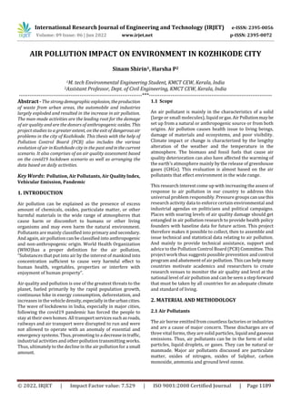 International Research Journal of Engineering and Technology (IRJET) e-ISSN: 2395-0056
Volume: 09 Issue: 06 | Jun 2022 www.irjet.net p-ISSN: 2395-0072
© 2022, IRJET | Impact Factor value: 7.529 | ISO 9001:2008 Certified Journal | Page 1189
AIR POLLUTION IMPACT ON ENVIRONMENT IN KOZHIKODE CITY
Sinam Shirin1, Harsha P2
1M. tech Environmental Engineering Student, KMCT CEW, Kerala, India
2Assistant Professor, Dept. of Civil Engineering, KMCT CEW, Kerala, India
---------------------------------------------------------------------***---------------------------------------------------------------------
Abstract - The strongdemographicexplosion, theproduction
of waste from urban areas, the automobile and industries
largely exploded and resulted in the increase in air pollution.
The man-made activities are the leading root for the damage
of air quality and are the donors of anthropogenic oxides. This
project studies to a greater extent, on the exit of dangerousair
problems in the city of Kozhikode. This thesis with the help of
Pollution Control Board (PCB) also includes the various
evolution of air in Kozhikode city in the past andinthecurrent
scenario. It also comprises of an air quality assessment based
on the covid19 lockdown scenario as well as arranging the
data based on daily activities.
Key Words: Pollution, Air Pollutants, Air QualityIndex,
Vehicular Emission, Pandemic
1. INTRODUCTION
Air pollution can be explained as the presence of excess
amount of chemicals, oxides, particulate matter, or other
harmful materials in the wide range of atmospheres that
cause harm or discomfort to humans or other living
organisms and may even harm the natural environment.
Pollutants are mainly classified into primary and secondary.
And again, air pollution can be classified into anthropogenic
and non-anthropogenic origin. World Health Organization
(WHO)has a proper definition for the air pollution,
“Substances that put into air by the interest of mankind into
concentration sufficient to cause very harmful effect to
human health, vegetables, properties or interfere with
enjoyment of human property”.
Air quality and pollution is one of the greatest threats to the
planet, fueled primarily by the rapid population growth,
continuous hike in energy consumption, deforestation, and
increases in the vehicle density,especiallyintheurbancities.
The wave of lockdowns in India, especially in major cities,
following the covid19 pandemic has forced the people to
stay at their own homes. All transportservicessuchas roads,
railways and air transport were disrupted to run and were
not allowed to operate with an anomaly of essential and
emergency systems. Thus, promoting to a decreaseintraffic,
industrial activities and other pollution transmitting works.
Thus, ultimately to the decline in the air pollution for a small
amount.
1.1 Scope
An air pollutant is mainly in the characteristics of a solid
(large or small molecules), liquid orgas.AirPollutionmaybe
set up from a natural or anthropogenic source or from both
origins. Air pollution causes health issue to living beings,
damage of materials and ecosystems, and poor visibility.
Climate impact or change is characterized by the lengthy
alteration of the weather and the temperature in the
atmosphere. The biomass and fossil fuels that cause air
quality deterioration can also have affected the warming of
the earth’s atmosphere mainly by the release of greenhouse
gases (GHGs). This evaluation is almost based on the air
pollutants that effect environment in the wide range.
This research interest come up with increasing the assess of
response to air pollution in our country to address this
universal problem responsibly. Pressure groupscanusethis
research activity data to enforce certain environmental and
industrial agendas on politicians and political campaigns.
Places with soaring levels of air quality damage should get
entangled in air pollution research to provide health policy
founders with baseline data for future action. This project
therefore makes it possible to collect, then to assemble and
issue technical and statistical data relating to air pollution.
And mainly to provide technical assistance, support and
advice to the Pollution Control Board (PCB) Committee.This
project work thus suggests possible prevention and control
program and abatement of air pollution. This can help many
countries motivate academics and researchers to create
research venues to monitor the air quality and level at the
national level of air pollution and can be seen a step forward
that must be taken by all countries for an adequate climate
and standard of living.
2. MATERIAL AND METHODOLOGY
2.1 Air Pollutants
The air borne emitted from countless factories or industries
and are a cause of major concern. These discharges are of
three vital forms, they are solid particles, liquid and gaseous
emissions. Thus, air pollutants can be in the form of solid
particles, liquid droplets, or gases. They can be natural or
manmade. Major air pollutants discussed are particulate
matter, oxides of nitrogen, oxides of Sulphur, carbon
monoxide, ammonia and ground level ozone.
 