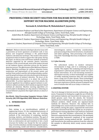 International Research Journal of Engineering and Technology (IRJET) e-ISSN: 2395-0056
Volume: 09 Issue: 06 | June 2022 www.irjet.net p-ISSN: 2395-0072
© 2022, IRJET | Impact Factor value: 7.529 | ISO 9001:2008 Certified Journal | Page 128
PROVIDING CYBER SECURITY SOLUTION FOR MALWARE DETECTION USING
SUPPORT VECTOR MACHINE ALGORITHM (SVM)
Narmada B, Arfath Khan M, Mahalakshmi P, Jayasree S
Narmada B, Assistant Professor and Head of the Department, Department of Computer Science and Engineering,
Dhirajlal Gandhi College of Technology, Salem, Tamil Nadu, India
Arfath Khan M, Student, Department of Computer Science and Engineering, Dhirajlal Gandhi College of
Technology, Salem, Tamil Nadu, India
Mahalakshmi P, Student, Department of Computer Science and Engineering, Dhirajlal Gandhi College of
Technology, Salem, Tamil Nadu, India
Jayasree S, Student, Department of Computer Science and Engineering, Dhirajlal Gandhi College of Technology,
Salem, Tamil Nadu, India
---------------------------------------------------------------------***---------------------------------------------------------------------
Abstract – Malware detection developers faced an issue with
a generation of recent signatures of malware code. A very
famous and recognized technique is the pattern-based
malware code detection technique. This results in the evasion
of signatures that are built to support the code syntax. During
this paper, we discuss some well-known methods of malware
detection supported by the semantic feature extraction
technique. In the current decade, most of the authors focused
on the malware feature extraction process for the generic
detection process. The effectiveness of the Malicious Sequence
Pattern Matching technique for malware detection invites
moderation and improvement of the present system and
method. Some authorsusedtheruleminingtechnique, another
used the graph technique and a fewalsofocusedonthefeature
clustering process of malware detection. The focus of the
Multi-Classification framework is to detect the malicious
affected files. To protect legitimate users from attacks, the
foremost significant line of defense against malware is anti-
malware softwareproducts, whichmainlyusesignature-based
methods for detection. Machine Learning algorithms are
proved useful at identifying zero-day attacks or detecting an
unusual behavior of systems that might indicate an attack or
malware.
Key Words: Data Processing, Computer Science, Cyber
Security, J48, SVM Algorithm, KDD, Malware Detection
1. INTRODUCTION
1.1 DATA MINING
Data mining is an interdisciplinary subfield of
engineering science. It’s the computational process of
discovering patterns in large data sets involving
methods at the intersection of computing, machine
learning, statistics, and database systems. The goal of
the information mining processisto extractinformation
from an information set and transform it into a lucid
structure for further use. Except for the raw analysis
step, it involves database and data managementaspects,
data processing, model and inference considerations,
interestingness metrics, complexity considerations,
post-processing of discovered structures, visualization,
and online updating. Data processing is the analysis
step of the "knowledge discovery in databases" process
or KDD.
1.2 Cyber Security
The cyberattack surface in modern enterprise
environments is huge, and it is continuing to grow
rapidly. This implies that analyzing and improving an
organization’s cybersecurity posture needs over mere
human intervention. AI is now becoming essential to
information security, as these technologies are capable
of swiftly analyzing numerous data sets and tracking
down a large sort of cyber threats. These technologies
are continually learning and improving, drawing data
from past experiences and the present to pinpoint new
sorts of attacks that will occur today or tomorrow.
2. EXISTING SYSTEM
Due to its damage to Internet security, malware(e.g., virus,
worm, Trojan)and its finding has caught the eye of both the
anti-malware industry and researchers for many years. To
shield genuine users from the attacks, the foremost
significant line of defense against malware is anti-malware
software products, which mostly use signature-based
methods for detection. However, this method fails to
acknowledge new, unseen malicious executables.Tounravel
this problem, during this paper, supported the instruction
sequences extracted from the file sample set, we propose a
good sequence mining algorithm to get malicious sequential
patterns, then J48 classifiers constructed for malware
detection supported the discovered patterns.Thedeveloped
data processing framework composed of the proposed
sequential pattern mining method and J48 classifier can
well characterize the malicious patterns from the collected
file samples to effectively detect newly unseen malware
samples.
 