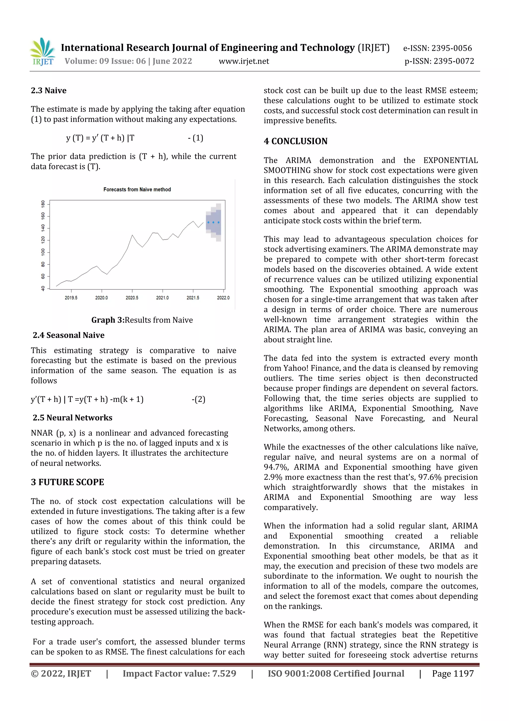 International Research Journal of Engineering and Technology (IRJET) e-ISSN: 2395-0056
Volume: 09 Issue: 06 | June 2022 www.irjet.net p-ISSN: 2395-0072
© 2022, IRJET | Impact Factor value: 7.529 | ISO 9001:2008 Certified Journal | Page 1197
2.3 Naive
The estimate is made by applying the taking after equation
(1) to past information without making any expectations.
y (T) = y′ (T + h) |T - (1)
The prior data prediction is (T + h), while the current
data forecast is (T).
Graph 3:Results from Naive
2.4 Seasonal Naive
This estimating strategy is comparative to naive
forecasting but the estimate is based on the previous
information of the same season. The equation is as
follows
y’(T + h) | T =y(T + h) -m(k + 1) -(2)
2.5 Neural Networks
NNAR (p, x) is a nonlinear and advanced forecasting
scenario in which p is the no. of lagged inputs and x is
the no. of hidden layers. It illustrates the architecture
of neural networks.
3 FUTURE SCOPE
The no. of stock cost expectation calculations will be
extended in future investigations. The taking after is a few
cases of how the comes about of this think could be
utilized to figure stock costs: To determine whether
there's any drift or regularity within the information, the
figure of each bank's stock cost must be tried on greater
preparing datasets.
A set of conventional statistics and neural organized
calculations based on slant or regularity must be built to
decide the finest strategy for stock cost prediction. Any
procedure's execution must be assessed utilizing the back-
testing approach.
For a trade user's comfort, the assessed blunder terms
can be spoken to as RMSE. The finest calculations for each
stock cost can be built up due to the least RMSE esteem;
these calculations ought to be utilized to estimate stock
costs, and successful stock cost determination can result in
impressive benefits.
4 CONCLUSION
The ARIMA demonstration and the EXPONENTIAL
SMOOTHING show for stock cost expectations were given
in this research. Each calculation distinguishes the stock
information set of all five educates, concurring with the
assessments of these two models. The ARIMA show test
comes about and appeared that it can dependably
anticipate stock costs within the brief term.
This may lead to advantageous speculation choices for
stock advertising examiners. The ARIMA demonstrate may
be prepared to compete with other short-term forecast
models based on the discoveries obtained. A wide extent
of recurrence values can be utilized utilizing exponential
smoothing. The Exponential smoothing approach was
chosen for a single-time arrangement that was taken after
a design in terms of order choice. There are numerous
well-known time arrangement strategies within the
ARIMA. The plan area of ARIMA was basic, conveying an
about straight line.
The data fed into the system is extracted every month
from Yahoo! Finance, and the data is cleansed by removing
outliers. The time series object is then deconstructed
because proper findings are dependent on several factors.
Following that, the time series objects are supplied to
algorithms like ARIMA, Exponential Smoothing, Nave
Forecasting, Seasonal Nave Forecasting, and Neural
Networks, among others.
While the exactnesses of the other calculations like naïve,
regular naïve, and neural systems are on a normal of
94.7%, ARIMA and Exponential smoothing have given
2.9% more exactness than the rest that's, 97.6% precision
which straightforwardly shows that the mistakes in
ARIMA and Exponential Smoothing are way less
comparatively.
When the information had a solid regular slant, ARIMA
and Exponential smoothing created a reliable
demonstration. In this circumstance, ARIMA and
Exponential smoothing beat other models, be that as it
may, the execution and precision of these two models are
subordinate to the information. We ought to nourish the
information to all of the models, compare the outcomes,
and select the foremost exact that comes about depending
on the rankings.
When the RMSE for each bank's models was compared, it
was found that factual strategies beat the Repetitive
Neural Arrange (RNN) strategy, since the RNN strategy is
way better suited for foreseeing stock advertise returns
 
