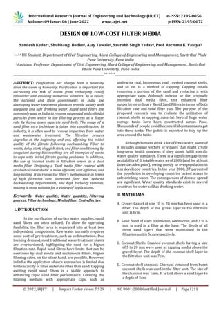 International Research Journal of Engineering and Technology (IRJET) e-ISSN: 2395-0056
Volume: 09 Issue: 06 | June 2022 www.irjet.net p-ISSN: 2395-0072
© 2022, IRJET | Impact Factor value: 7.529 | ISO 9001:2008 Certified Journal | Page 1211
DESIGN OF LOW-COST FILTER MEDIA
Sandesh Kedar1, Shubhangi Bodke2, Ajay Tawale3, Saurabh Singh Yadav4, Prof. Rachana K. Vaidya5
1,2,3,4 UG Student, Department of Civil Engineering, Alard College of Engineering and Management, Savitribai Phule
Pune University, Pune India
5Assistant Professor, Department of Civil Engineering, Alard College of Engineering and Management, Savitribai
Phule Pune University, Pune India
__________________________________________________________________*******__________________________________________________________________
ABSTRACT: Purification has always been a necessity
since the dawn of humanity. Purification is important for
decreasing the risk of toxins from recharging runoff
rainwater and avoiding numerous ailments. As a result,
the national and state governments in India are
developing water treatment plants to provide society with
adequate and safe drinking water. Rapid sand filters are
commonly used in India to remove suspended and colloidal
particles from water in the filtering process at a faster
rate by laying down separate sand beds. The usage of a
sand filter as a technique is taken into consideration. In
industry, it is often used to remove impurities from water
and wastewater treatment. The filtration process
degrades at the beginning and end, affecting the initial
quality of the filtrate following backwashing. Filter to
waste, delay start, sluggish start, and filter conditioning by
coagulant during backwashing are all examples of waste
to cope with initial filtrate quality problems. In addition,
the use of coconut shells in filtration serves as a dual
media filter. Designing a 'Dual media filter covered with
crushed coconut shells' is more efficient, cost-effective, and
long-lasting. It increases the filter's performance in terms
of high filtration rate, increased filter run, reduced
backwashing requirements, and high turbidity removal,
making it more suitable for a variety of applications.
Keywords: Water quality, Water quantity, Filtering
process, Filter technology, Media filter, Cost-effective
I. INTRODUCTION
In the purification of surface water supplies, rapid
sand filters are often utilized. To allow for operating
flexibility, the filter area is separated into at least two
independent components. Raw water normally requires
some sort of pre-treatment, such as sedimentation. Due
to rising demand, most traditional water treatment plants
are overburdened, highlighting the need for a higher
filtration rate. Rapid sand filters have limits that can be
overcome by dual media and multimedia filters. Higher
filtering rates, on the other hand, are possible. However,
in India, the application of such approaches is limited due
to the scarcity of filter materials other than sand. Capping
existing rapid sand filters is a viable approach to
enhancing rapid sand filter performance. Covering the
filtering medium with appropriate caps, such as
anthracite coal, bituminous coal, crushed coconut shells,
and so on, is a method of capping. Capping entails
removing a portion of the sand and replacing it with
appropriate caps. Although inferior to the originally
intended dual media filter, this enhanced filter
outperforms ordinary Rapid Sand Filters in terms of both
filtration rate and total filter run. The purpose of the
proposed research was to evaluate the utilization of
coconut shells as capping material. Several huge water
storage tanks have been constructed across Pune.
Thousands of people could become ill if contaminants get
into these tanks. The public is expected to tidy up the
area around the tanks
Although humans drink a lot of fresh water, some of
it includes disease vectors or viruses that might create
long-term health concerns if they don't fulfill specific
water quality standards. There is a significant gap in the
availability of drinkable water as of 2006 (and for at least
three decades prior), owing mostly to overpopulation in
less developed countries. In the year 2000, 37 percent of
the population in developing countries lacked access to
safe drinking water. The consequences of disease spread
are significant. Water quality standards exist in several
countries for water sold as drinking water.
II. MATERIALS
A. Gravel: Gravel of size 10 to 20 mm has been used in a
filter. The depth of the gravel layer in the filtration
unit is 6cm.
B. Sand: Sand of sizes 300micron, 600micron, and 3 to 6
mm is used in a filter at the base. The depth of all
three sand layers that were maintained in the
filtration unit is 5cm respectively.
C. Coconut Shells: Crushed coconut shells having a size
of 5 to 20 mm were used as capping media above the
gravel layer. The depth of the coconut shell layer in
the filtration unit was 7cm.
D. Coconut shell charcoal: Charcoal obtained from burnt
coconut shells was used in the filter unit. The size of
the charcoal was 1mm. It is laid above a sand layer to
a depth of 5cm.
 