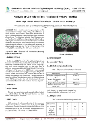 International Research Journal of Engineering and Technology (IRJET) e-ISSN: 2395-0056
Volume: 09 Issue: 06 | Jun 2022 www.irjet.net p-ISSN: 2395-0072
© 2022, IRJET | Impact Factor value: 7.529 | ISO 9001:2008 Certified Journal | Page 1224
Analysis of CBR value of Soil Reinforced with PET Bottles
Sumit Singh Sinwal1, Ravishankar Rawat2, Dikshant Bisht3, Aryan Raj4
1,2,3,4 UG students, Dept. of Civil Engineering, DIT University, Dehradun, Uttarakhand, (India)
---------------------------------------------------------------------***---------------------------------------------------------------------
Abstract - Soil is a most important componentoftheearth's
ecosystem but now a day’s soil is getting polluted because of
waste disposal directly into it. One of the major waste is
plastic. This paper explains the stabilization of soil using PET
(Polyethylene Terephthalate) which is found frequently on
earth surface. Use of PET as a reinforcing material will help in
reducing the amount plastic waste on earthsurfaceandalsoit
will help in improving the physical properties of soil like shear
strength, bearing capacity. PET bottles are used in the form of
chips in different proportion (0.0%, 0.25%, 0.50%, 0.75%,
1.00%, 1.25% and 1.50%), then CBR test is conducted.
Key Words: PET, CBR value, Soil Stabilization, Bearing
Capacity, Plastic Waste.
1. INTRODUCTION
In this study PET (Polyethylene Terephthalate)plastichas
been used as reinforcing material in soil which is most
commonly used to make plastic bottles, plastic carry bags,
cold drink bottles, shopping bags. PET has been used in
different proportion (0.0%, 0.25%, 0.50%, 0.75%, 1.00%,
1.25% and 1.50%) and a series of CBR tests were conducted
on soil sample with these varying percentages ofPETplastic.
Results of CBR tests showed that addition of waste PET in
soil has improved the CBR value of soil. ThePETcontent was
taken by weight of dry sample prepared for CBR test. Using
waste PET in soil makes the soil stabilization technique
economical and also solves the problem of waste disposal.
2. MATERIAL
2.1 Soil Sample
The soil type used in this study was alluvial soil which
was collected from the DIT University Campus and then
tested for its physical properties.
2.2 PET Plastic
PET consists of polymerized units of the monomer
ethylene terephthalate, with repeating (C10H8O4) units. PET
bottles were collected from localmarketandusedintheform
of chips of size 1cm*2cm in different proportion of 0.0%,
0.25%, 0.50%, 0..75%, 1..00%, 1.25% and 1.50%.
Figure 1: PET Chips
3. METHODOLOGY
3.1 Laboratory Tests
3.1.1 Bulk Density & Dry Density
Table 1: Observation table for Core Cuter test
Observation Value
Weight of empty core cutter
(W1)
0.980 Kg
Weight of core cutter + soil
(W2)
2.869 Kg
Height of core cutter (W3) 127.5 mm
Internal diameter of core
cutter (W4)
100mm
Bulk density (γb) of soil sample = 1.88 g/cm3
Dry density (γd) of soil sample = 1.63 g/cm3
3.1.2 Liquid Limit
Table 2: Observation table for liquid limit test
Observation 1 2 3 4
No. of Blows 35 26 15 9
Mass of
Empty
Container
(M1) in gm
12 15 10.5 11
 