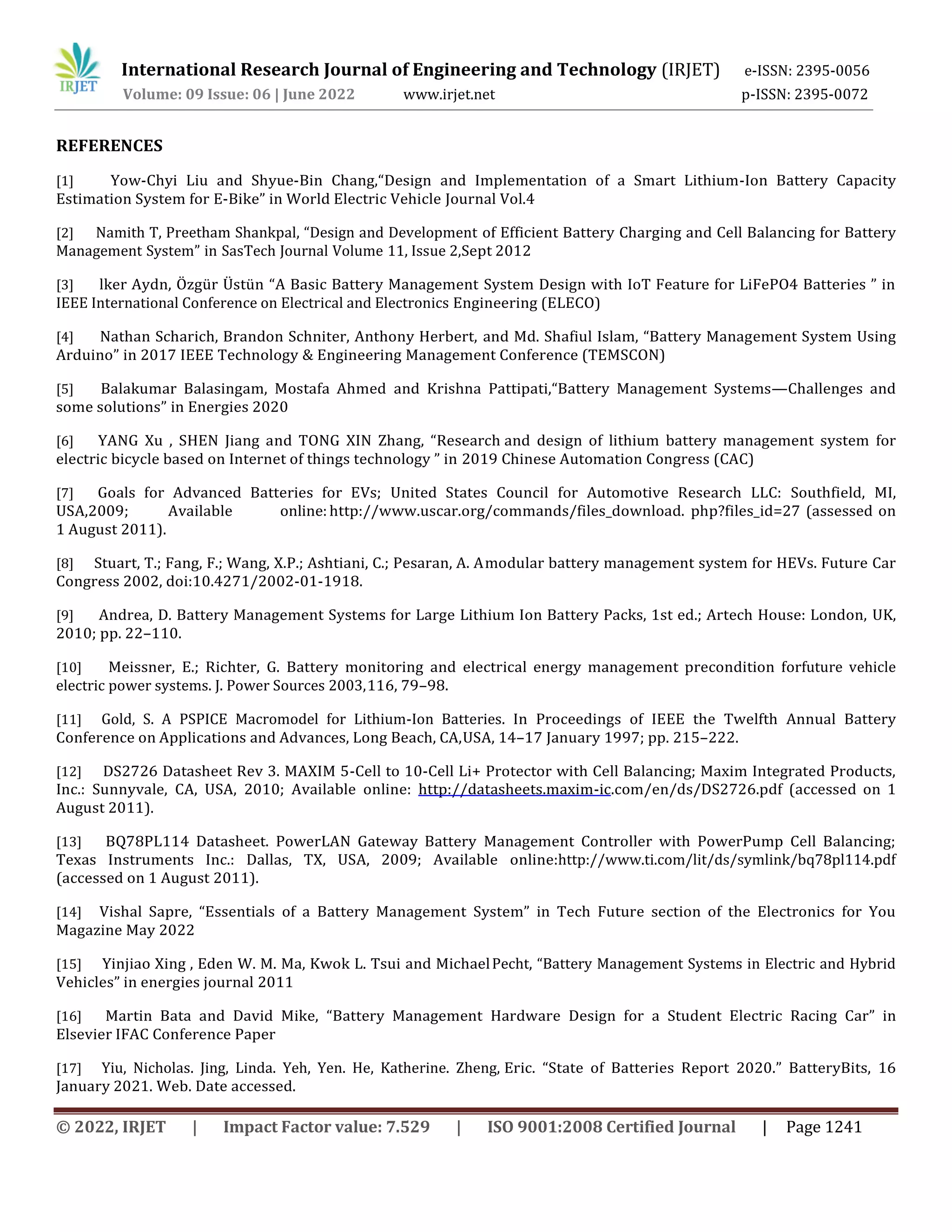 International Research Journal of Engineering and Technology (IRJET) e-ISSN: 2395-0056
Volume: 09 Issue: 06 | June 2022 www.irjet.net p-ISSN: 2395-0072
© 2022, IRJET | Impact Factor value: 7.529 | ISO 9001:2008 Certified Journal | Page 1241
REFERENCES
[1] Yow-Chyi Liu and Shyue-Bin Chang,“Design and Implementation of a Smart Lithium-Ion Battery Capacity
Estimation System for E-Bike” in World Electric Vehicle Journal Vol.4
[2] Namith T, Preetham Shankpal, “Design and Development of Efficient Battery Charging and Cell Balancing for Battery
Management System” in SasTech Journal Volume 11, Issue 2,Sept 2012
[3] lker Aydn, Özgür Üstün “A Basic Battery Management System Design with IoT Feature for LiFePO4 Batteries ” in
IEEE International Conference on Electrical and Electronics Engineering (ELECO)
[4] Nathan Scharich, Brandon Schniter, Anthony Herbert, and Md. Shafiul Islam, “Battery Management System Using
Arduino” in 2017 IEEE Technology & Engineering Management Conference (TEMSCON)
[5] Balakumar Balasingam, Mostafa Ahmed and Krishna Pattipati,“Battery Management Systems—Challenges and
some solutions” in Energies 2020
[6] YANG Xu , SHEN Jiang and TONG XIN Zhang, “Research and design of lithium battery management system for
electric bicycle based on Internet of things technology ” in 2019 Chinese Automation Congress (CAC)
[7] Goals for Advanced Batteries for EVs; United States Council for Automotive Research LLC: Southfield, MI,
USA,2009; Available online: http://www.uscar.org/commands/files_download. php?files_id=27 (assessed on
1 August 2011).
[8] Stuart, T.; Fang, F.; Wang, X.P.; Ashtiani, C.; Pesaran, A. Amodular battery management system for HEVs. Future Car
Congress 2002, doi:10.4271/2002-01-1918.
[9] Andrea, D. Battery Management Systems for Large Lithium Ion Battery Packs, 1st ed.; Artech House: London, UK,
2010; pp. 22–110.
[10] Meissner, E.; Richter, G. Battery monitoring and electrical energy management precondition forfuture vehicle
electric power systems. J. Power Sources 2003,116, 79–98.
[11] Gold, S. A PSPICE Macromodel for Lithium-Ion Batteries. In Proceedings of IEEE the Twelfth Annual Battery
Conference on Applications and Advances, Long Beach, CA,USA, 14–17 January 1997; pp. 215–222.
[12] DS2726 Datasheet Rev 3. MAXIM 5-Cell to 10-Cell Li+ Protector with Cell Balancing; Maxim Integrated Products,
Inc.: Sunnyvale, CA, USA, 2010; Available online: http://datasheets.maxim-ic.com/en/ds/DS2726.pdf (accessed on 1
August 2011).
[13] BQ78PL114 Datasheet. PowerLAN Gateway Battery Management Controller with PowerPump Cell Balancing;
Texas Instruments Inc.: Dallas, TX, USA, 2009; Available online:http://www.ti.com/lit/ds/symlink/bq78pl114.pdf
(accessed on 1 August 2011).
[14] Vishal Sapre, “Essentials of a Battery Management System” in Tech Future section of the Electronics for You
Magazine May 2022
[15] Yinjiao Xing , Eden W. M. Ma, Kwok L. Tsui and MichaelPecht, “Battery Management Systems in Electric and Hybrid
Vehicles” in energies journal 2011
[16] Martin Bata and David Mike, “Battery Management Hardware Design for a Student Electric Racing Car” in
Elsevier IFAC Conference Paper
[17] Yiu, Nicholas. Jing, Linda. Yeh, Yen. He, Katherine. Zheng, Eric. “State of Batteries Report 2020.” BatteryBits, 16
January 2021. Web. Date accessed.
 
