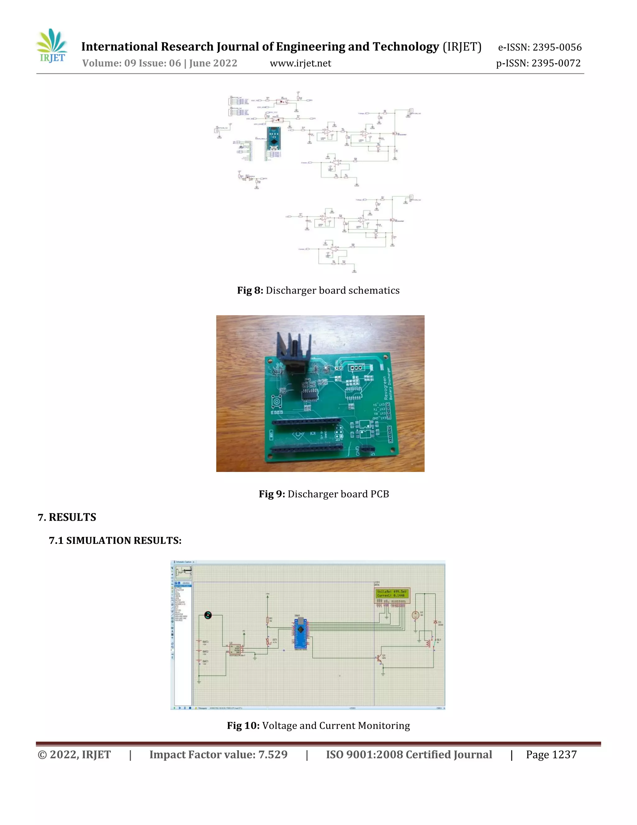 International Research Journal of Engineering and Technology (IRJET) e-ISSN: 2395-0056
Volume: 09 Issue: 06 | June 2022 www.irjet.net p-ISSN: 2395-0072
© 2022, IRJET | Impact Factor value: 7.529 | ISO 9001:2008 Certified Journal | Page 1237
Fig 8: Discharger board schematics
Fig 9: Discharger board PCB
7. RESULTS
7.1 SIMULATION RESULTS:
Fig 10: Voltage and Current Monitoring
 