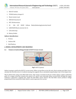 International Research Journal of Engineering and Technology (IRJET) e-ISSN: 2395-0056
Volume: 09 Issue: 06 | June 2022 www.irjet.net p-ISSN: 2395-0072
© 2022, IRJET | Impact Factor value: 7.529 | ISO 9001:2008 Certified Journal | Page 1234
2. Bolt IoT module
3. TP4056 battery charger IC
4. Shunt resistor Load
5. DW10A Protection IC
6. NTC 10k thermistor
7. 3S 10A 12V 18650 Lithium Batterybalancing/protection board
8. LM2596HVS Buck converter for 3s
9. Cell weld strips
10. Battery Holder
Software Specifications:
1. Proteus
2. Arduino IDE
3. Bolt Platform
6. DESIGN, DEVELOPMENTS AND DRAWINGS
6.1 Features of and working principle of ACS712 inour circuit:
Fig 3: ACS712 pinout
Indirect sensing is used by the ACS712 current sensor. When current flows across the wire, direct sensing uses Ohm's law to
calculate the free fall across it. In indirect sensing, the magnetic flux is calculated using Faraday's law or the Ampere law.
This IC detects this using a low-offset Hall sensor. This sensor is located on the IC's surface along a copper conduction
path. It's a copper strip that connects the sensor's IP+ and IP- pins internally. When current flows through this copper
conductor, it generates a magnetic flux, which the Hall Effect sensor detects. The hall effect sensor produces voltage
proportional to the sensed force field, which is used to generate live current.
 
