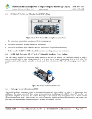 International Research Journal of Engineering and Technology (IRJET) e-ISSN: 2395-0056
Volume: 09 Issue: 06 | June 2022 www.irjet.net p-ISSN: 2395-0072
© 2022, IRJET | Impact Factor value: 7.529 | ISO 9001:2008 Certified Journal | Page 1236
6.4 3S Battery Protection and Balancing Board 10AWorking:
Fig 6: Battery Protection and Balancing Board connections
• The connections are strictly in accordance with the wiringdiagram
• It will have output once we have charged the primary line.
• This circuit includes the 06N03LA Power MOSFET, which isused for passive cell balancing.
• It also includes the DW01C IC Module, which providesovervoltage/overcurrent protection.
6.5 DC-DC Buck Converter 4.5-50V to 3-40VAdjustable Step Down Power Module:
The LM2596HVS module is a high input voltage variant of the LM2596 Module. The LM2596HV module is a buck
converter module with an input voltage range of 4.5 to 50 volts and an output voltage range of three to 40 volts. This
variable output can be adjusted using the on-board multi- turn potentiometer. This will help charging our 3s battery
pack.
Fig 7: LM2596HVS Buck converter module
6.6 Discharger board Schematics and PCB
The Discharger board is designed for the 1s battery configuration. We have used IRF544 MOSFET to dissipate the heat
and balance the voltage properly. A Shunt output is connected to the board along with a 18650 battery. We also have an
operational amplifier to measure the current discharged in the circuit. This arrangement uses a direct current
measurement method with a sense resistor and external amplifier (opamp in this case) to determine the current. We
also have reserved spaces for someoptocouplers if we want to use higher currents.
 
