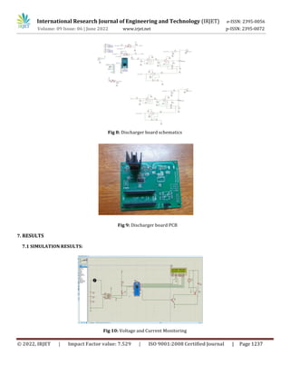 International Research Journal of Engineering and Technology (IRJET) e-ISSN: 2395-0056
Volume: 09 Issue: 06 | June 2022 www.irjet.net p-ISSN: 2395-0072
© 2022, IRJET | Impact Factor value: 7.529 | ISO 9001:2008 Certified Journal | Page 1237
Fig 8: Discharger board schematics
Fig 9: Discharger board PCB
7. RESULTS
7.1 SIMULATION RESULTS:
Fig 10: Voltage and Current Monitoring
 