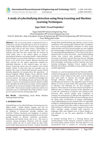 International Research Journal of Engineering and Technology (IRJET) e-ISSN: 2395-0056
Volume: 09 Issue: 06 | June 2022 www.irjet.net p-ISSN: 2395-0072
© 2022, IRJET | Impact Factor value: 7.529 | ISO 9001:2008 Certified Journal | Page 1299
A study of cyberbullying detection using Deep Learning and Machine
Learning Techniques
Sagar Dalal1, Prasad Pophalkar2
1Sagar Dalal MIT School of Engineering, Pune
2Prasad Pophalkar MIT School of Engineering, Pune
3Prof. Dr. Nitish Das , Dept. of Computer Science & Engineering, MIT School of Engineering, MIT ADT University,
Pune, Maharashtra, India
---------------------------------------------------------------------***---------------------------------------------------------------------
Abstract - The use of social media is widespread and it is
ordinary for society of variable ages to have an account on
social media platforms. Misuse of social media profiles has
become quite easy for the same reason.. Cyberbullying or
bullying through social media websites have been an
ongoing issue that has been raised with the creation of
social media. Since it has adverse effects on people’s
psychological behavior and mental health , timely detection
and prevention of social media bullying is a very important
factor in the world of the internet. Machine learning and
Deep learning are the typical approaches adopted for
cyberbully detection. In this research paper, we take a
dataset containing tweets from the popular social media
website Twitter to find texts that are possible cases of
bullying. We create a hybrid bully detection system named
Stacking Algorithm by merging three ML algorithms – K
Nearest Neighbor (KNN), Support Vector Machine (SVM)
and Random Forest (RF) to detect cyberbully texts in an
accurate manner. The texts are checked and classified into
three categories – Not Bullying, Racism and Sexism. We also
include a section of Convolutional Neural Network (CNN)
which identifies the bully texts accurately. A GUI is designed
to display the accuracy percentage of the hybrid system as
well as CNN . The accuracy measures of the two systems are
evaluated, and it is determined that CNN produces a more
precise estimate than the Stacking Algorithm.
Key Words: Cyberbullying, Social Media, Machine
Learning, Deep Learning
1. INTRODUCTION
Cyberbullying can be called bullying or harassment across
digital media , mobile phones, laptops, and PCs are
examples of such mediums.. Social media bullying refers to
the bullying or harassment through websites like
YouTube, Twitter, Facebook and Instagram. It involves
sharing personal data regarding somebody across the web,
posting hateful or abusive comments, accusations,
threatening and hateful words, and so on . This issue is
common among teenagers. However, with the speedy
increase within the use of social media by older folks,
social media harassment has become a typical downside
among folks notwithstanding age. During a recent survey
conducted, 47% young people, Children, kids, Youngsters
have been receiving frightful comments in their social
media profiles and 62% percent people are sent frightful
personal messages. Despite the fact that there are methods
for reporting bullying allegations, 91% of those who did so
indicated that no action was taken.. Social media bullying
victims bear mental state problems therefore it's
necessary to develop a system that may discover bullying
accurately and exactly. Many researchers are tired of this
field principally victimizing machine learning and deep
learning techniques. Random Forest, Support Vector
Machine, Naive Bayes, and KNN are some of the most often
used ML algorithms.
Similarly, we used Convolutional Neural Network (CNN) ,
a deep learning approach adopted to detect cyberbullying.
In previous works related to the topic, several attempts
have been made to improve the existing algorithms
through different methods. One such method is
introducing new features to the algorithm used. Personal
details of a user in social media, their popularity, number
of followers and following etc. are few examples of
features. These features have been mixed and matched in
different ways to enhance precision of the algorithm and
to find the combination of features that produces best
precision. Also, several studies were conducted to
compare the performance of different ML algorithms and
it could be concluded that SVM is the best technique out of
all. Along with consideration of textual cyberbullying,
visual cyberbullying was also studied. CNN is an algorithm
suitable for finding bullying through images or videos. But
very few attempts have been made to experiment in this
field and there is still lots of scope to improve in this area.
Other attempts mainly included bully detection in
languages other than English such as Dutch, Bangla etc.
and attempts to use the same algorithm in different
languages.
In machine learning, there is a Training Dataset and
Testing Dataset. In this research, a dataset is taken from
the social media website Twitter. The data which is in an
unstructured form is cleaned by correcting spelling
 